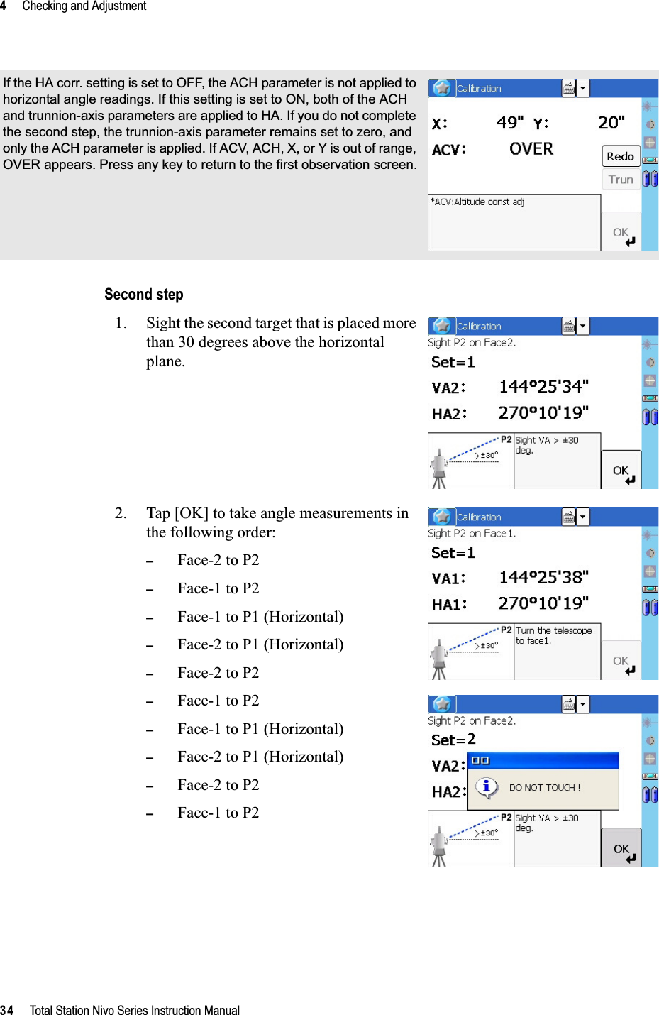 4     Checking and Adjustment34     Total Station Nivo Series Instruction ManualSecond step1. Sight the second target that is placed more than 30 degrees above the horizontal plane.2. Tap [OK] to take angle measurements in the following order:–Face-2 to P2–Face-1 to P2–Face-1 to P1 (Horizontal)–Face-2 to P1 (Horizontal)–Face-2 to P2–Face-1 to P2–Face-1 to P1 (Horizontal)–Face-2 to P1 (Horizontal)–Face-2 to P2–Face-1 to P2If the HA corr. setting is set to OFF, the ACH parameter is not applied to horizontal angle readings. If this setting is set to ON, both of the ACH and trunnion-axis parameters are applied to HA. If you do not complete the second step, the trunnion-axis parameter remains set to zero, and only the ACH parameter is applied. If ACV, ACH, X, or Y is out of range, OVER appears. Press any key to return to the first observation screen.