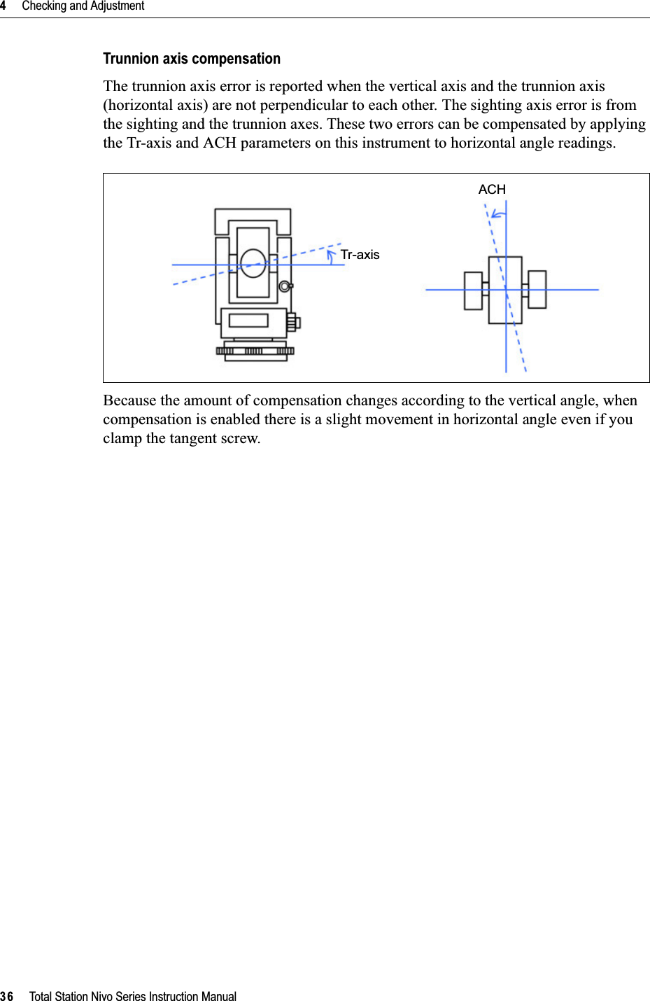 4     Checking and Adjustment36     Total Station Nivo Series Instruction ManualTrunnion axis compensationThe trunnion axis error is reported when the vertical axis and the trunnion axis (horizontal axis) are not perpendicular to each other. The sighting axis error is from the sighting and the trunnion axes. These two errors can be compensated by applying the Tr-axis and ACH parameters on this instrument to horizontal angle readings. Because the amount of compensation changes according to the vertical angle, when compensation is enabled there is a slight movement in horizontal angle even if you clamp the tangent screw.Tr-axisACH