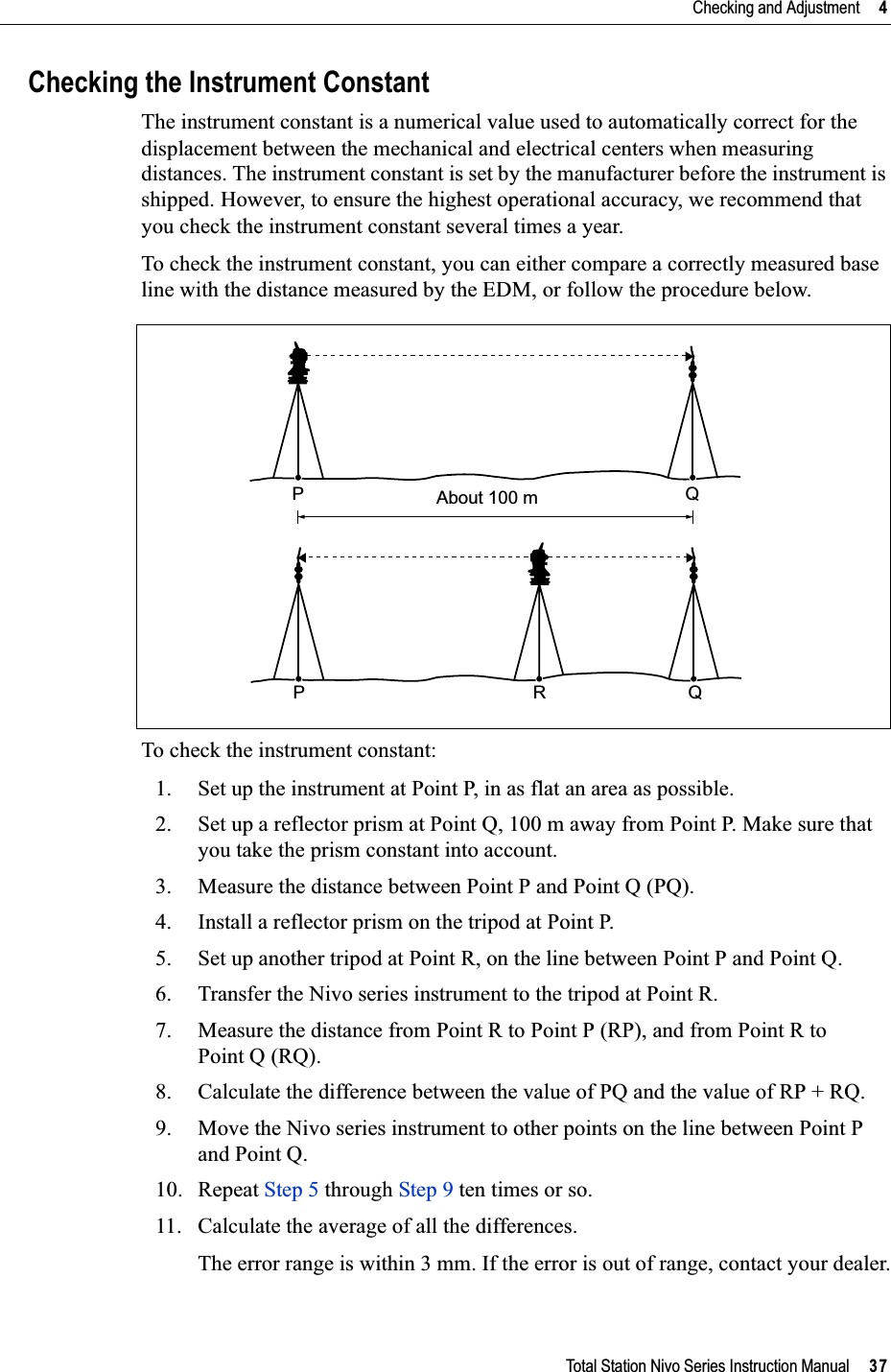 Total Station Nivo Series Instruction Manual     37Checking and Adjustment     4Checking the Instrument ConstantThe instrument constant is a numerical value used to automatically correct for the displacement between the mechanical and electrical centers when measuring distances. The instrument constant is set by the manufacturer before the instrument is shipped. However, to ensure the highest operational accuracy, we recommend that you check the instrument constant several times a year.To check the instrument constant, you can either compare a correctly measured base line with the distance measured by the EDM, or follow the procedure below.To check the instrument constant:1. Set up the instrument at Point P, in as flat an area as possible.2. Set up a reflector prism at Point Q, 100 m away from Point P. Make sure that you take the prism constant into account.3. Measure the distance between Point P and Point Q (PQ).4. Install a reflector prism on the tripod at Point P.5. Set up another tripod at Point R, on the line between Point P and Point Q.6. Transfer the Nivo series instrument to the tripod at Point R.7. Measure the distance from Point R to Point P (RP), and from Point R to Point Q (RQ).8. Calculate the difference between the value of PQ and the value of RP + RQ. 9. Move the Nivo series instrument to other points on the line between Point P and Point Q. 10. Repeat Step 5 through Step 9 ten times or so.11. Calculate the average of all the differences.The error range is within 3 mm. If the error is out of range, contact your dealer.About 100 mPQPRQ