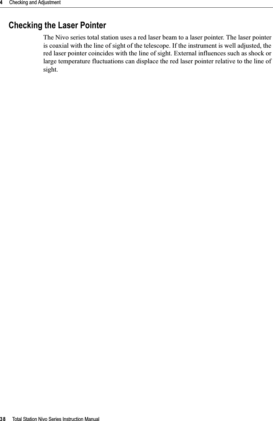 4     Checking and Adjustment38     Total Station Nivo Series Instruction ManualChecking the Laser PointerThe Nivo series total station uses a red laser beam to a laser pointer. The laser pointer is coaxial with the line of sight of the telescope. If the instrument is well adjusted, the red laser pointer coincides with the line of sight. External influences such as shock or large temperature fluctuations can displace the red laser pointer relative to the line of sight.