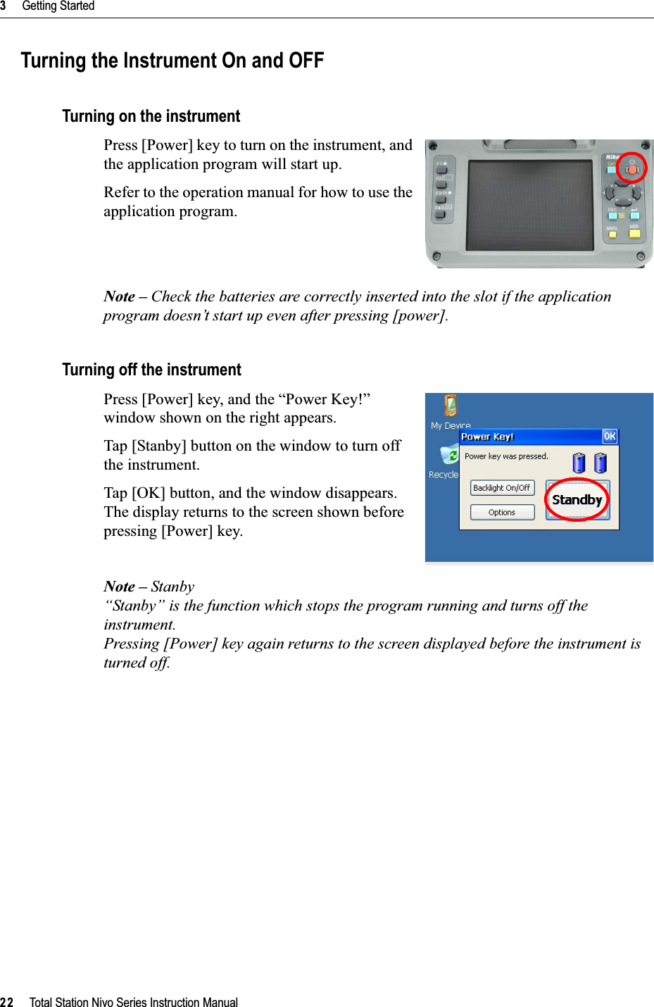 3     Getting Started22     Total Station Nivo Series Instruction ManualTurning the Instrument On and OFFTurning on the instrumentPress [Power] key to turn on the instrument, and the application program will start up.Refer to the operation manual for how to use the application program.Note – Check the batteries are correctly inserted into the slot if the application program doesn’t start up even after pressing [power].Turning off the instrumentPress [Power] key, and the “Power Key!” window shown on the right appears.Tap [Stanby] button on the window to turn off the instrument.Tap [OK] button, and the window disappears. The display returns to the screen shown before pressing [Power] key.Note – Stanby“Stanby” is the function which stops the program running and turns off the instrument.Pressing [Power] key again returns to the screen displayed before the instrument is turned off.