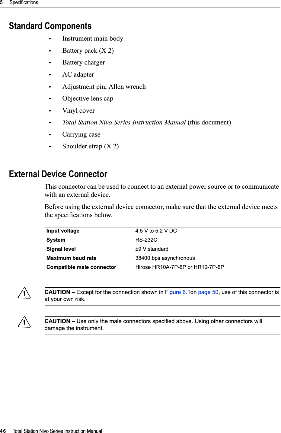 5     Specifications46     Total Station Nivo Series Instruction ManualStandard Components•Instrument main body•Battery pack (X 2)•Battery charger•AC adapter•Adjustment pin, Allen wrench•Objective lens cap•Vinyl cover•Total Station Nivo Series Instruction Manual (this document)•Carrying case•Shoulder strap (X 2)External Device ConnectorThis connector can be used to connect to an external power source or to communicate with an external device.Before using the external device connector, make sure that the external device meets the specifications below.CCAUTION – Except for the connection shown in Figure 6.1on page 50, use of this connector is at your own risk.CCAUTION – Use only the male connectors specified above. Using other connectors will damage the instrument.Input voltage 4.5 V to 5.2 V DCSystem RS-232CSignal level ±9 V standardMaximum baud rate 38400 bps asynchronousCompatible male connector Hirose HR10A-7P-6P or HR10-7P-6P