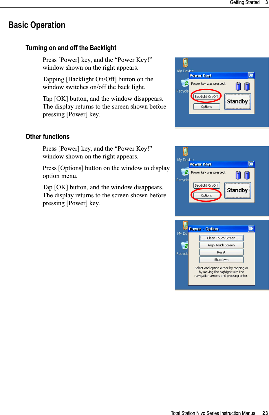 Total Station Nivo Series Instruction Manual     23Getting Started     3Basic OperationTurning on and off the BacklightPress [Power] key, and the “Power Key!” window shown on the right appears.Tapping [Backlight On/Off] button on the window switches on/off the back light.Tap [OK] button, and the window disappears. The display returns to the screen shown before pressing [Power] key.Other functionsPress [Power] key, and the “Power Key!” window shown on the right appears.Press [Options] button on the window to display option menu.Tap [OK] button, and the window disappears. The display returns to the screen shown before pressing [Power] key.