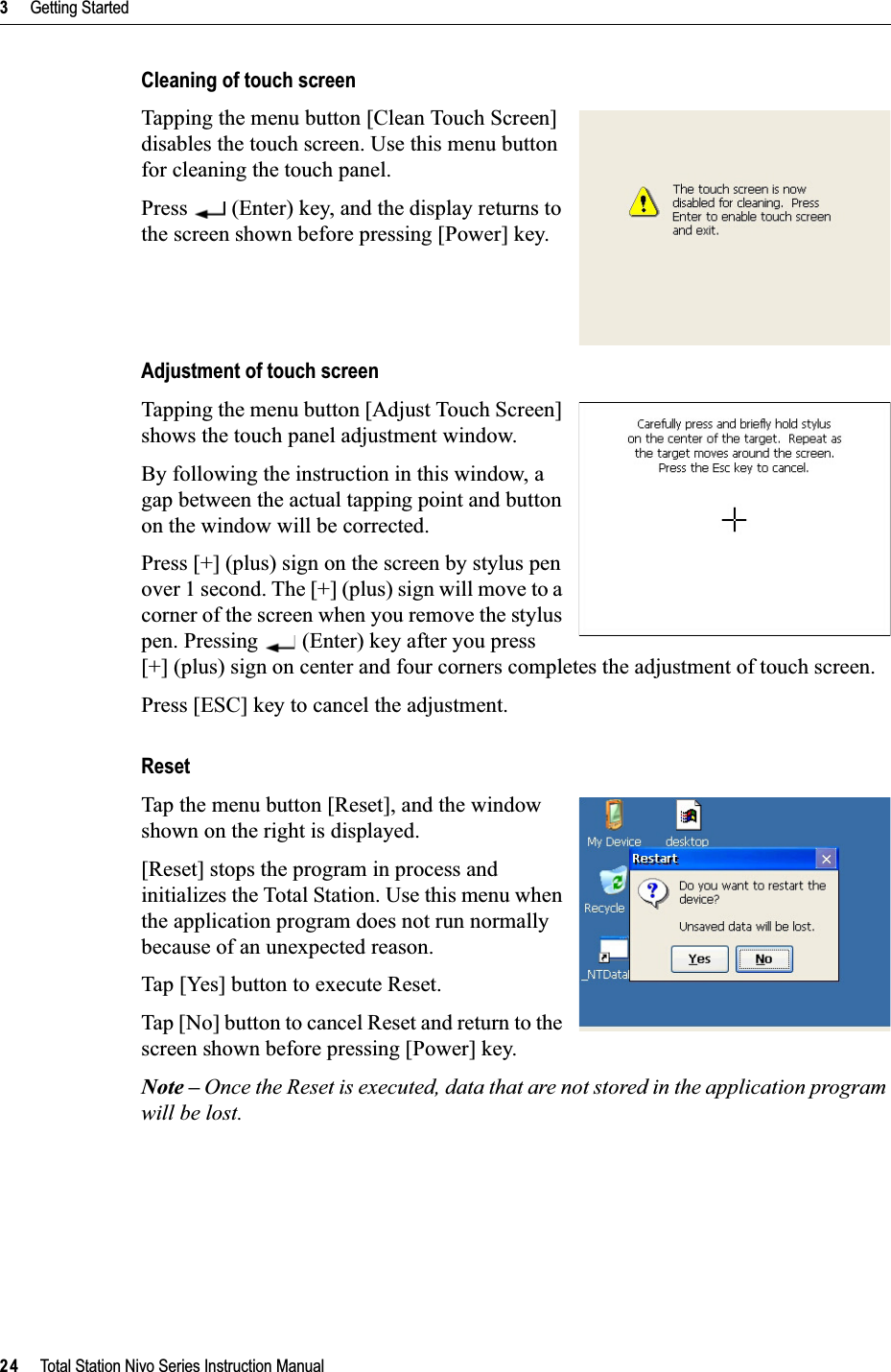 3     Getting Started24     Total Station Nivo Series Instruction ManualCleaning of touch screenTapping the menu button [Clean Touch Screen] disables the touch screen. Use this menu button for cleaning the touch panel.Press   (Enter) key, and the display returns to the screen shown before pressing [Power] key.Adjustment of touch screenTapping the menu button [Adjust Touch Screen] shows the touch panel adjustment window.By following the instruction in this window, a gap between the actual tapping point and button on the window will be corrected.Press [+] (plus) sign on the screen by stylus pen over 1 second. The [+] (plus) sign will move to a corner of the screen when you remove the stylus pen. Pressing   (Enter) key after you press [+] (plus) sign on center and four corners completes the adjustment of touch screen.Press [ESC] key to cancel the adjustment.ResetTap the menu button [Reset], and the window shown on the right is displayed.[Reset] stops the program in process and initializes the Total Station. Use this menu when the application program does not run normally because of an unexpected reason.Tap [Yes] button to execute Reset.Tap [No] button to cancel Reset and return to the screen shown before pressing [Power] key.Note – Once the Reset is executed, data that are not stored in the application program will be lost.