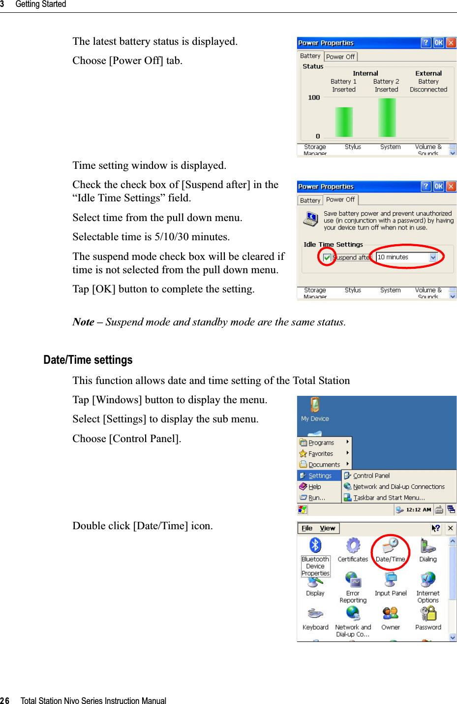 3     Getting Started26     Total Station Nivo Series Instruction ManualThe latest battery status is displayed.Choose [Power Off] tab.Time setting window is displayed.Check the check box of [Suspend after] in the “Idle Time Settings” field.Select time from the pull down menu.Selectable time is 5/10/30 minutes.The suspend mode check box will be cleared if time is not selected from the pull down menu.Tap [OK] button to complete the setting.Note – Suspend mode and standby mode are the same status.Date/Time settingsThis function allows date and time setting of the Total StationTap [Windows] button to display the menu.Select [Settings] to display the sub menu.Choose [Control Panel].Double click [Date/Time] icon.