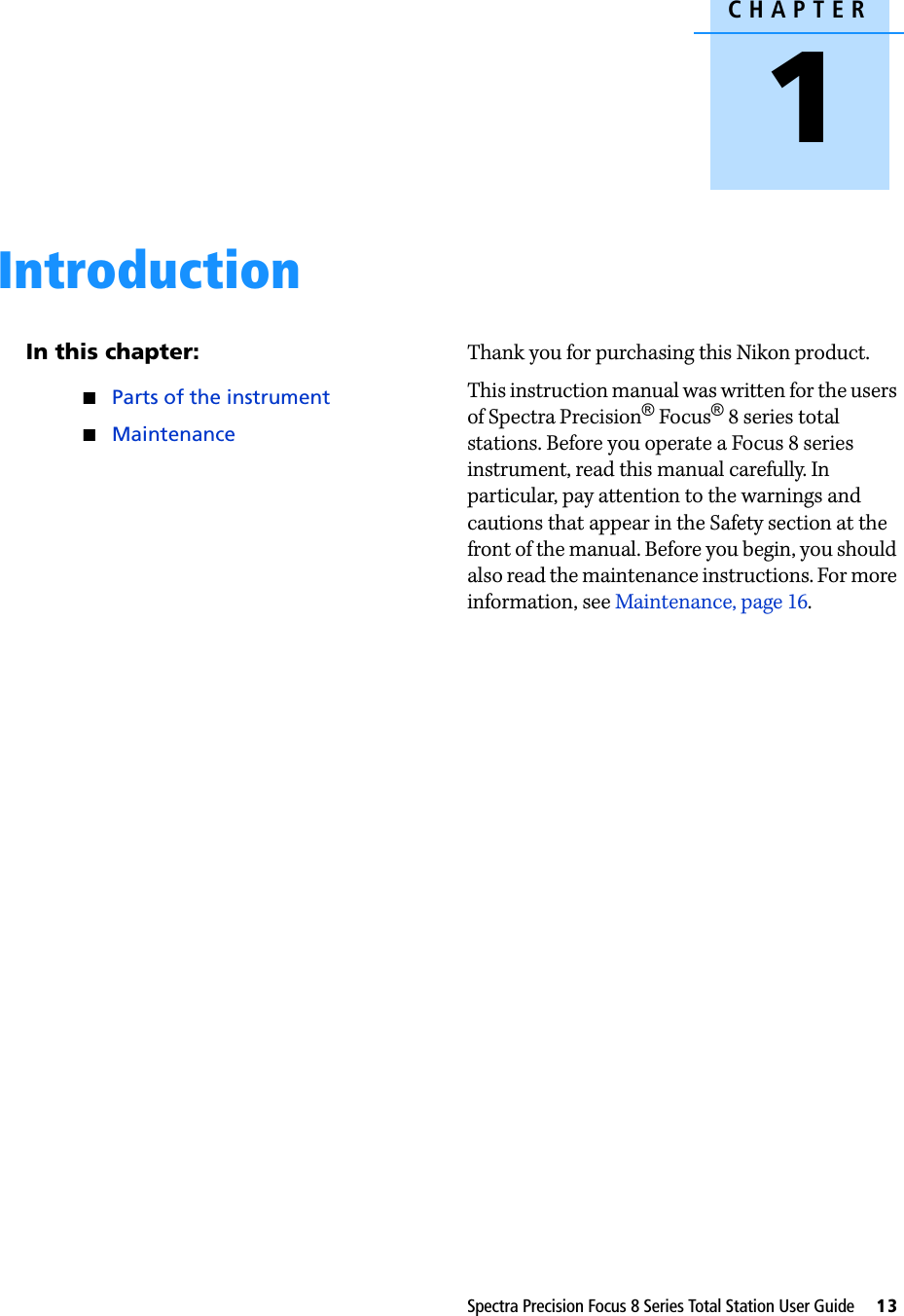 CHAPTER1Spectra Precision Focus 8 Series Total Station User Guide     13Introduction 1In this chapter:QParts of the instrumentQMaintenanceThank you for purchasing this Nikon product. This instruction manual was written for the users of Spectra Precision®Focus®8 series total stations. Before you operate a Focus 8 series instrument, read this manual carefully. In particular, pay attention to the warnings and cautions that appear in the Safety section at the front of the manual. Before you begin, you should also read the maintenance instructions. For more information, see Maintenance, page 16. 