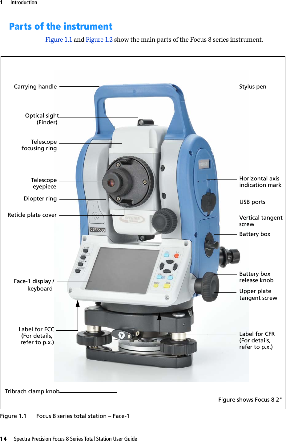 1     Introduction14     Spectra Precision Focus 8 Series Total Station User GuideParts of the instrumentFigure 1.1 and Figure 1.2 show the main parts of the Focus 8 series instrument.Figure 1.1 Focus 8 series total station – Face-1TelescopeTelescopeDiopter ringFace-1 display /Horizontal axis Vertical tangent Battery boxUpper platescrewtangent screwfocusing ring eyepiecekeyboardCarrying handleOptical sight(Finder)Reticle plate coverLabel for CFRTribrach clamp knob Battery box release knobindication markLabel for FCCFigure shows Focus 8 2&quot;USB ports Stylus pen(For details, refer to p.x.) (For details, refer to p.x.)