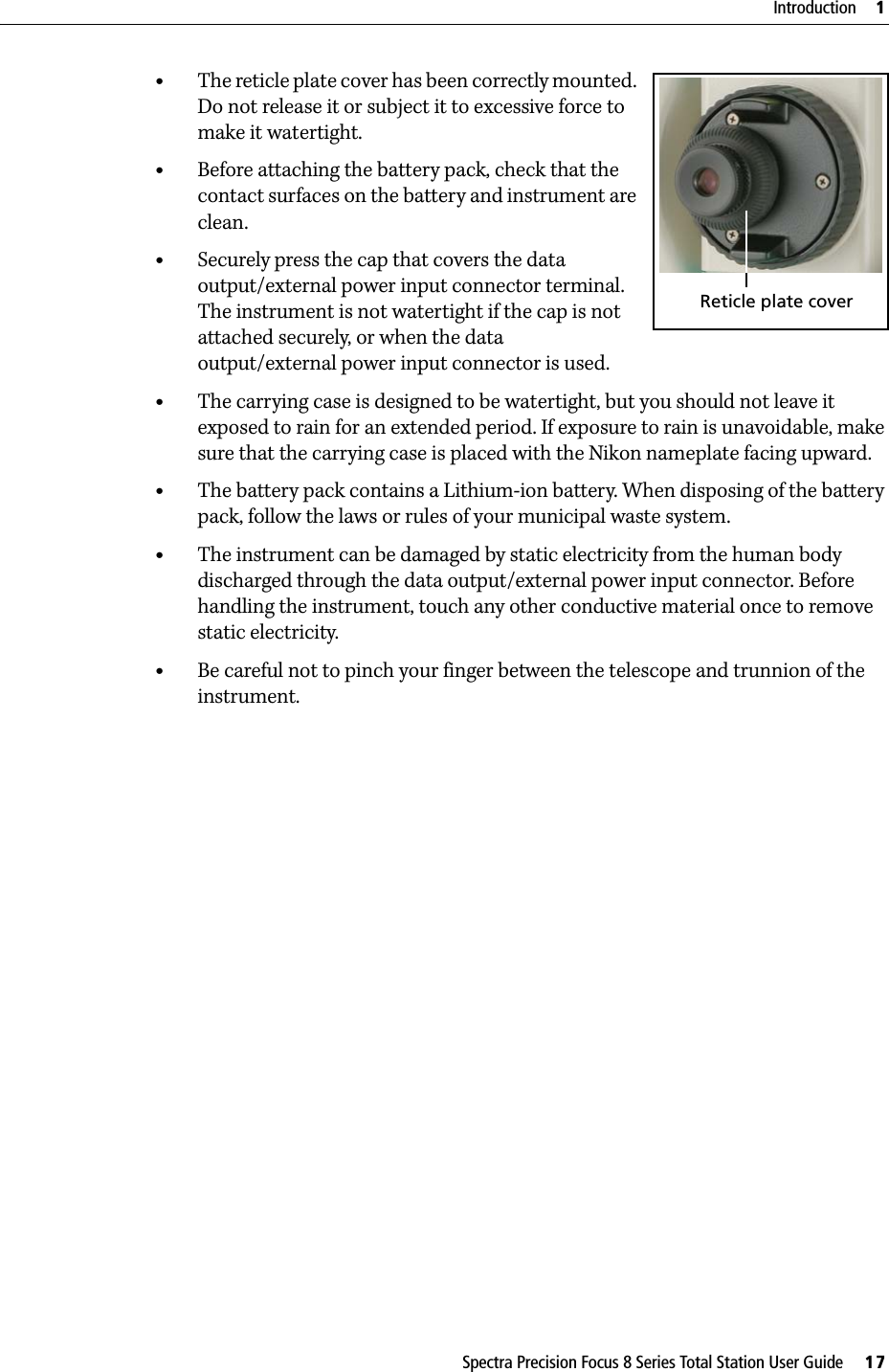 Spectra Precision Focus 8 Series Total Station User Guide     17Introduction     1•The reticle plate cover has been correctly mounted. Do not release it or subject it to excessive force to make it watertight. •Before attaching the battery pack, check that the contact surfaces on the battery and instrument are clean.•Securely press the cap that covers the data output/external power input connector terminal. The instrument is not watertight if the cap is not attached securely, or when the data output/external power input connector is used.•The carrying case is designed to be watertight, but you should not leave it exposed to rain for an extended period. If exposure to rain is unavoidable, make sure that the carrying case is placed with the Nikon nameplate facing upward.•The battery pack contains a Lithium-ion battery. When disposing of the battery pack, follow the laws or rules of your municipal waste system.•The instrument can be damaged by static electricity from the human body discharged through the data output/external power input connector. Before handling the instrument, touch any other conductive material once to remove static electricity.•Be careful not to pinch your finger between the telescope and trunnion of the instrument.Reticle plate cover