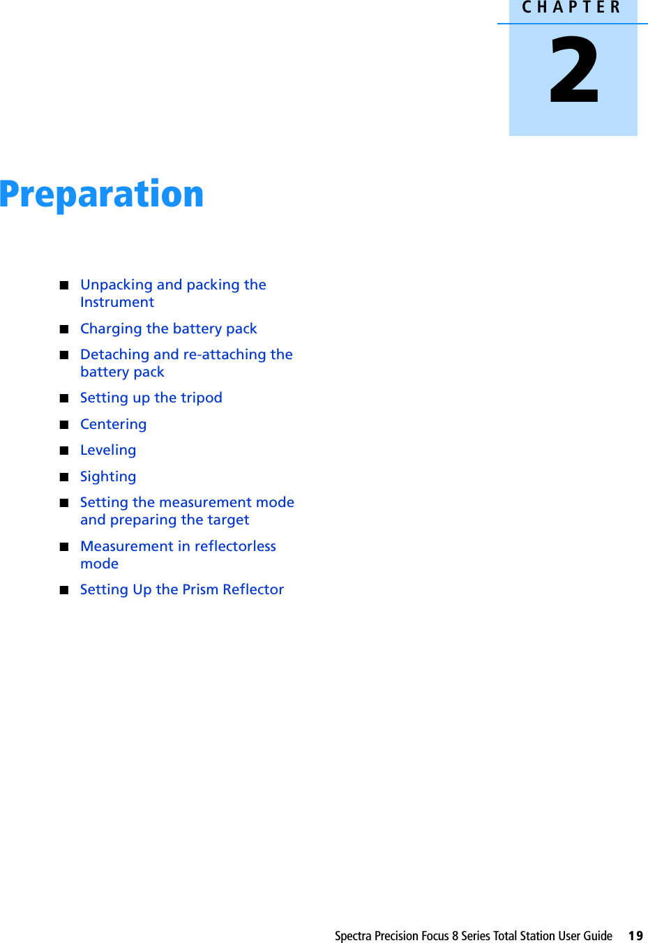 CHAPTER2Spectra Precision Focus 8 Series Total Station User Guide     19Preparation 2QUnpacking and packing the InstrumentQCharging the battery packQDetaching and re-attaching the battery packQSetting up the tripodQCenteringQLevelingQSightingQSetting the measurement mode and preparing the targetQMeasurement in reflectorless modeQSetting Up the Prism Reflector