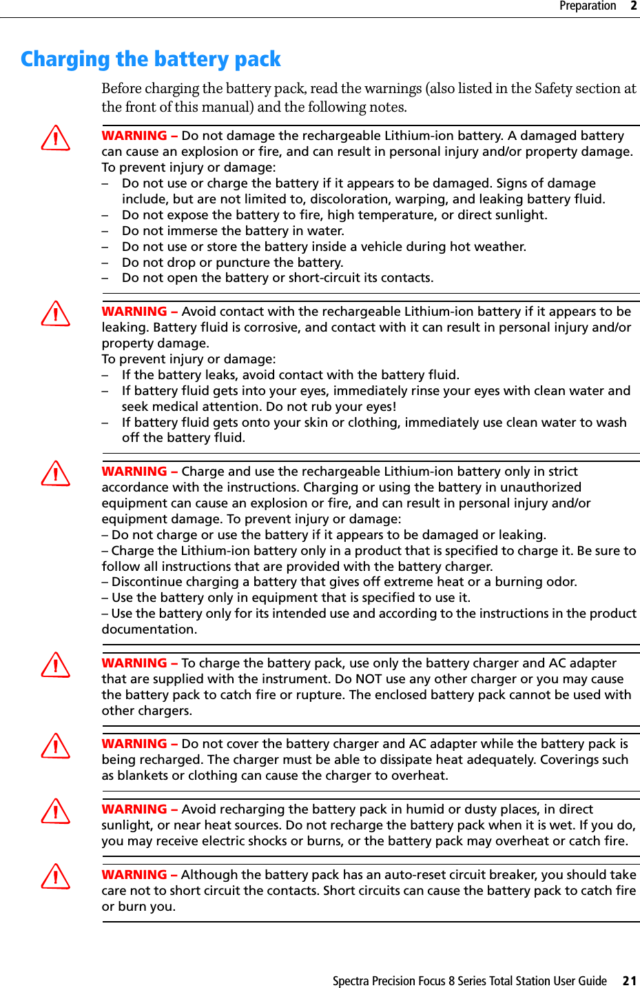 Spectra Precision Focus 8 Series Total Station User Guide     21Preparation     2Charging the battery packBefore charging the battery pack, read the warnings (also listed in the Safety section at the front of this manual) and the following notes.WARNING – Do not damage the rechargeable Lithium-ion battery. A damaged battery can cause an explosion or fire, and can result in personal injury and/or property damage.To prevent injury or damage:– Do not use or charge the battery if it appears to be damaged. Signs of damage include, but are not limited to, discoloration, warping, and leaking battery fluid.– Do not expose the battery to fire, high temperature, or direct sunlight.– Do not immerse the battery in water.– Do not use or store the battery inside a vehicle during hot weather.– Do not drop or puncture the battery.– Do not open the battery or short-circuit its contacts.WARNING – Avoid contact with the rechargeable Lithium-ion battery if it appears to be leaking. Battery fluid is corrosive, and contact with it can result in personal injury and/or property damage.To prevent injury or damage:– If the battery leaks, avoid contact with the battery fluid.– If battery fluid gets into your eyes, immediately rinse your eyes with clean water and seek medical attention. Do not rub your eyes!– If battery fluid gets onto your skin or clothing, immediately use clean water to wash off the battery fluid.WARNING – Charge and use the rechargeable Lithium-ion battery only in strict accordance with the instructions. Charging or using the battery in unauthorized equipment can cause an explosion or fire, and can result in personal injury and/or equipment damage. To prevent injury or damage:– Do not charge or use the battery if it appears to be damaged or leaking.– Charge the Lithium-ion battery only in a product that is specified to charge it. Be sure to follow all instructions that are provided with the battery charger.– Discontinue charging a battery that gives off extreme heat or a burning odor.– Use the battery only in equipment that is specified to use it.– Use the battery only for its intended use and according to the instructions in the product documentation.WARNING – To charge the battery pack, use only the battery charger and AC adapter that are supplied with the instrument. Do NOT use any other charger or you may cause the battery pack to catch fire or rupture. The enclosed battery pack cannot be used with other chargers.WARNING – Do not cover the battery charger and AC adapter while the battery pack is being recharged. The charger must be able to dissipate heat adequately. Coverings such as blankets or clothing can cause the charger to overheat.WARNING – Avoid recharging the battery pack in humid or dusty places, in direct sunlight, or near heat sources. Do not recharge the battery pack when it is wet. If you do, you may receive electric shocks or burns, or the battery pack may overheat or catch fire.WARNING – Although the battery pack has an auto-reset circuit breaker, you should take care not to short circuit the contacts. Short circuits can cause the battery pack to catch fire or burn you.