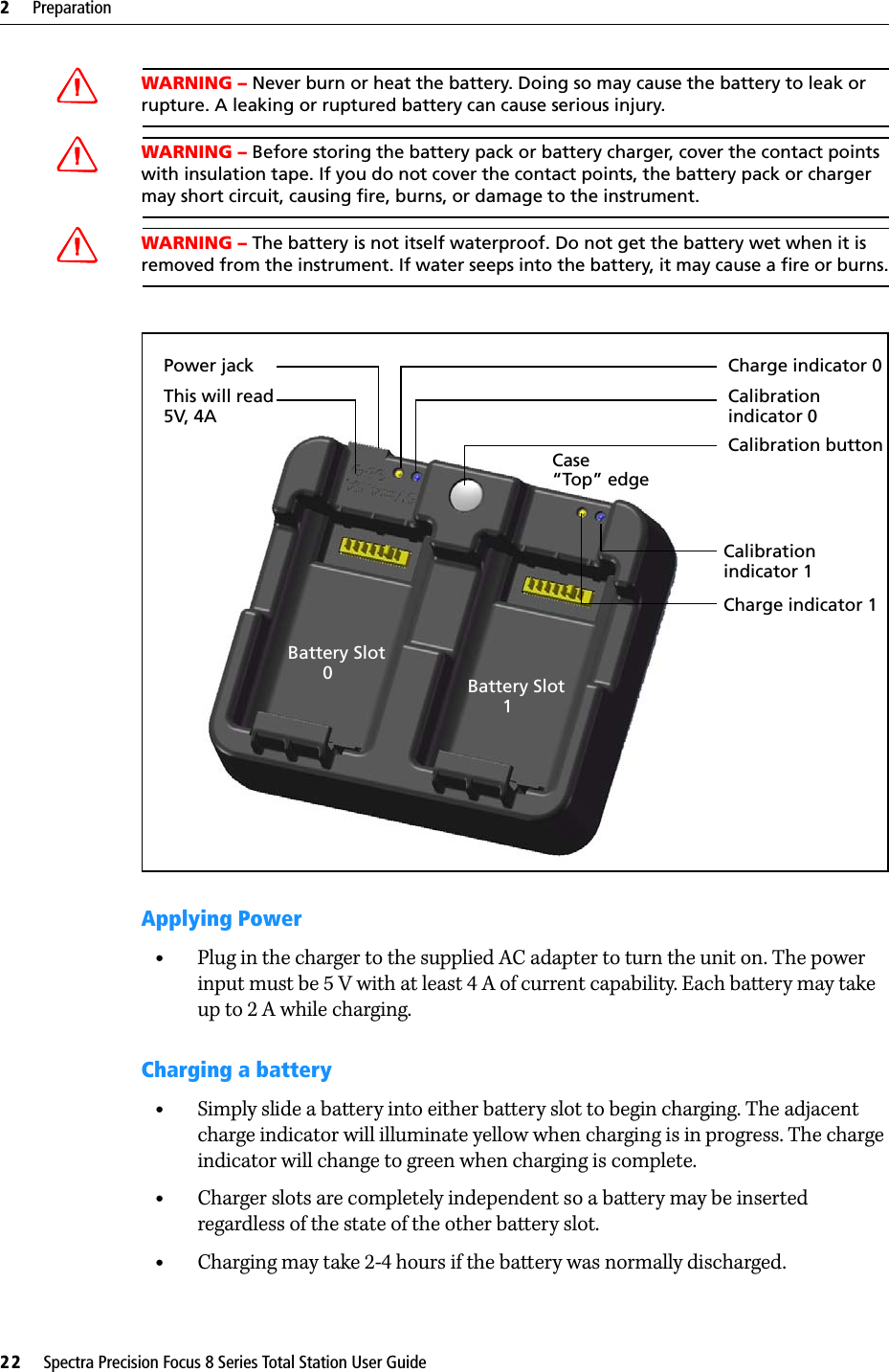 2     Preparation22     Spectra Precision Focus 8 Series Total Station User GuideWARNING – Never burn or heat the battery. Doing so may cause the battery to leak or rupture. A leaking or ruptured battery can cause serious injury.WARNING – Before storing the battery pack or battery charger, cover the contact points with insulation tape. If you do not cover the contact points, the battery pack or charger may short circuit, causing fire, burns, or damage to the instrument.WARNING – The battery is not itself waterproof. Do not get the battery wet when it is removed from the instrument. If water seeps into the battery, it may cause a fire or burns.Applying Power•Plug in the charger to the supplied AC adapter to turn the unit on. The power input must be 5 V with at least 4 A of current capability. Each battery may take up to 2 A while charging.Charging a battery•Simply slide a battery into either battery slot to begin charging. The adjacent charge indicator will illuminate yellow when charging is in progress. The charge indicator will change to green when charging is complete.•Charger slots are completely independent so a battery may be inserted regardless of the state of the other battery slot.•Charging may take 2-4 hours if the battery was normally discharged.Charge indicator 0Calibrationindicator 0Calibration buttonCalibrationindicator 1Charge indicator 1Power jackThis will read 5V, 4ACase“Top” edgeBattery Slot        0 Battery Slot        1