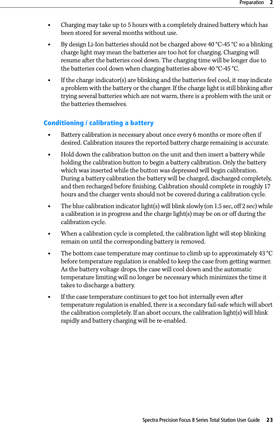 Spectra Precision Focus 8 Series Total Station User Guide     23Preparation     2•Charging may take up to 5 hours with a completely drained battery which has been stored for several months without use.•By design Li-Ion batteries should not be charged above 40 °C-45 °C so a blinking charge light may mean the batteries are too hot for charging. Charging will resume after the batteries cool down. The charging time will be longer due to the batteries cool down when charging batteries above 40 °C-45 °C.•If the charge indicator(s) are blinking and the batteries feel cool, it may indicate a problem with the battery or the charger. If the charge light is still blinking after trying several batteries which are not warm, there is a problem with the unit or the batteries themselves.Conditioning / calibrating a battery•Battery calibration is necessary about once every 6 months or more often if desired. Calibration insures the reported battery charge remaining is accurate.•Hold down the calibration button on the unit and then insert a battery while holding the calibration button to begin a battery calibration. Only the battery which was inserted while the button was depressed will begin calibration. During a battery calibration the battery will be charged, discharged completely, and then recharged before finishing. Calibration should complete in roughly 17 hours and the charger vents should not be covered during a calibration cycle.•The blue calibration indicator light(s) will blink slowly (on 1.5 sec, off 2 sec) while a calibration is in progress and the charge light(s) may be on or off during the calibration cycle.•When a calibration cycle is completed, the calibration light will stop blinking remain on until the corresponding battery is removed.•The bottom case temperature may continue to climb up to approximately 43 °C before temperature regulation is enabled to keep the case from getting warmer. As the battery voltage drops, the case will cool down and the automatic temperature limiting will no longer be necessary which minimizes the time it takes to discharge a battery.•If the case temperature continues to get too hot internally even after temperature regulation is enabled, there is a secondary fail-safe which will abort the calibration completely. If an abort occurs, the calibration light(s) will blink rapidly and battery charging will be re-enabled.
