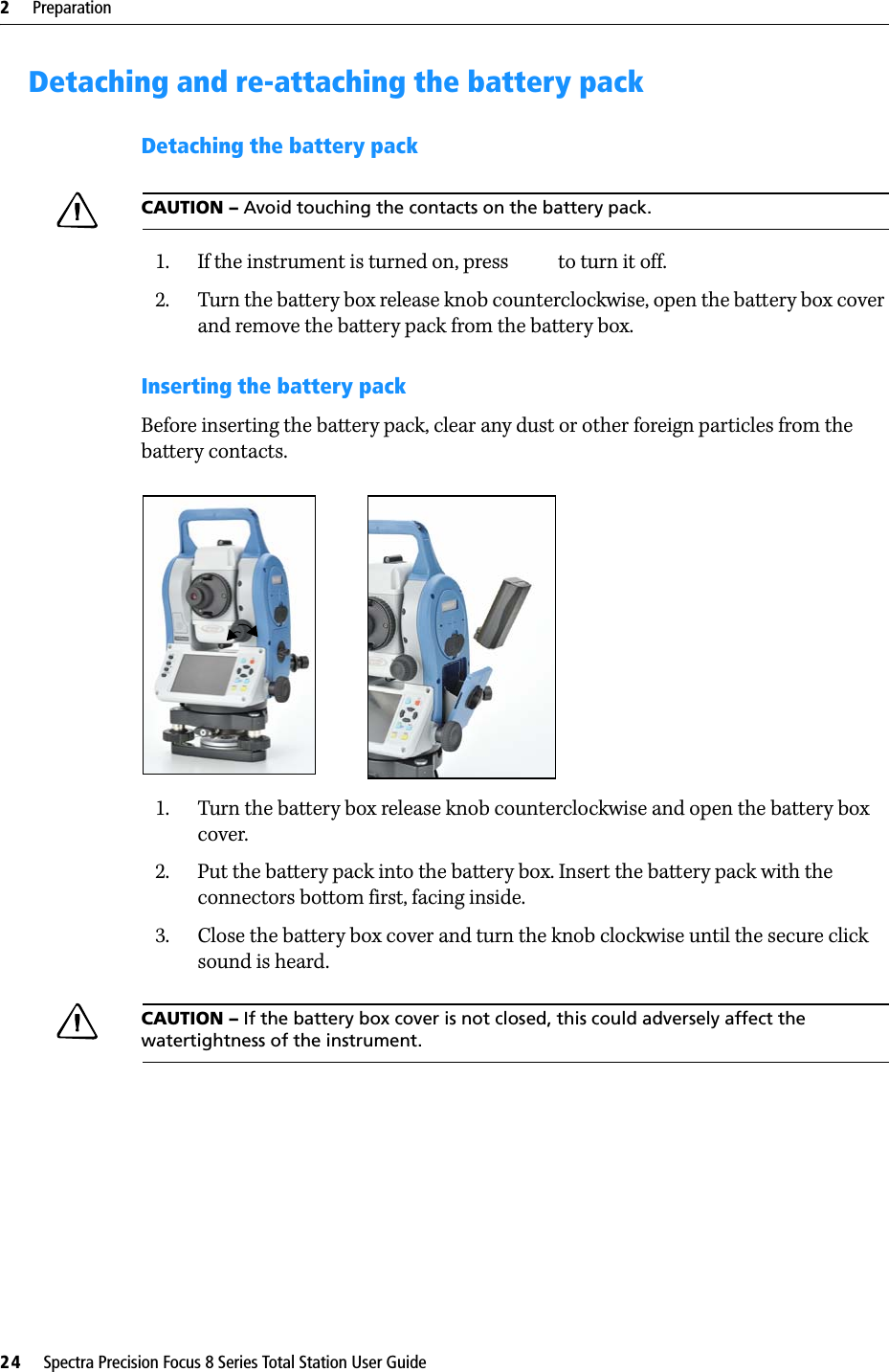 2     Preparation24     Spectra Precision Focus 8 Series Total Station User GuideDetaching and re-attaching the battery packDetaching the battery packCAUTION – Avoid touching the contacts on the battery pack.1. If the instrument is turned on, press  to turn it off.2. Turn the battery box release knob counterclockwise, open the battery box cover and remove the battery pack from the battery box.Inserting the battery packBefore inserting the battery pack, clear any dust or other foreign particles from the battery contacts.1. Turn the battery box release knob counterclockwise and open the battery box cover.2. Put the battery pack into the battery box. Insert the battery pack with the connectors bottom first, facing inside.3. Close the battery box cover and turn the knob clockwise until the secure click sound is heard.CAUTION – If the battery box cover is not closed, this could adversely affect the watertightness of the instrument.