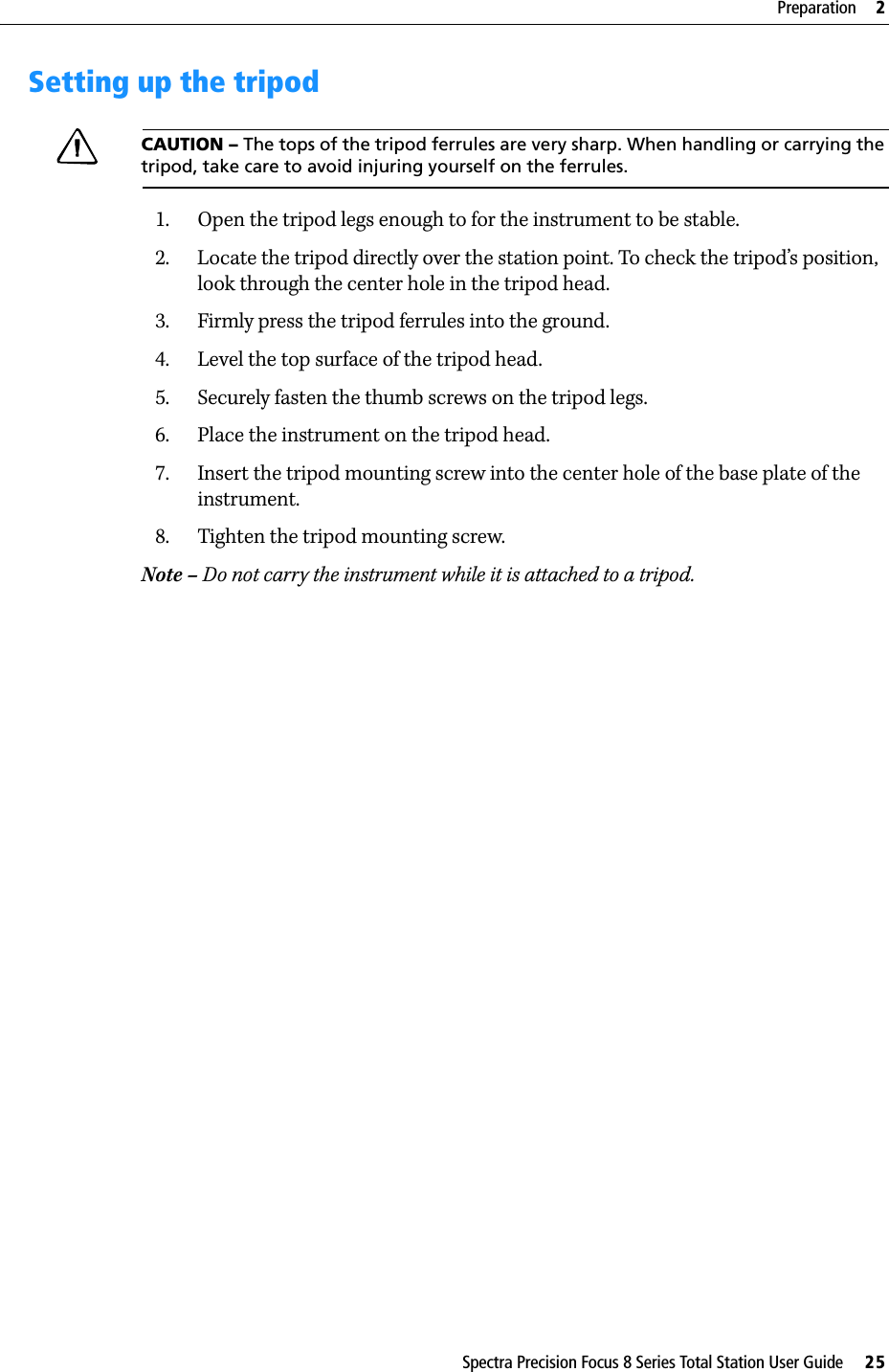Spectra Precision Focus 8 Series Total Station User Guide     25Preparation     2Setting up the tripodCAUTION – The tops of the tripod ferrules are very sharp. When handling or carrying the tripod, take care to avoid injuring yourself on the ferrules.1. Open the tripod legs enough to for the instrument to be stable.2. Locate the tripod directly over the station point. To check the tripod’s position, look through the center hole in the tripod head.3. Firmly press the tripod ferrules into the ground.4. Level the top surface of the tripod head.5. Securely fasten the thumb screws on the tripod legs.6. Place the instrument on the tripod head.7. Insert the tripod mounting screw into the center hole of the base plate of the instrument.8. Tighten the tripod mounting screw.Note – Do not carry the instrument while it is attached to a tripod.