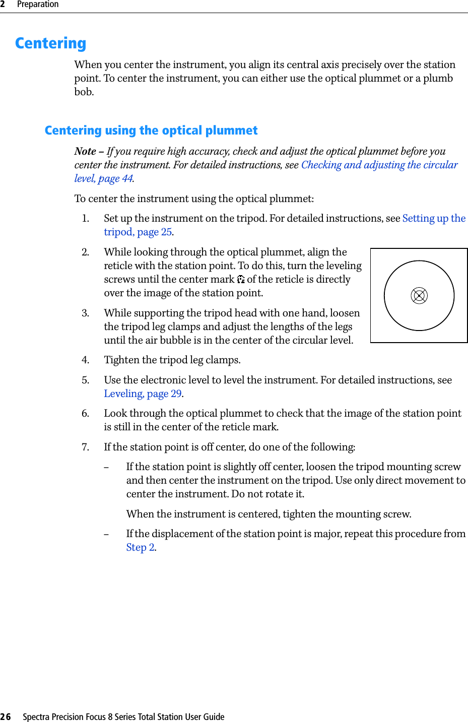 2     Preparation26     Spectra Precision Focus 8 Series Total Station User GuideCenteringWhen you center the instrument, you align its central axis precisely over the station point. To center the instrument, you can either use the optical plummet or a plumb bob.Centering using the optical plummetNote – If you require high accuracy, check and adjust the optical plummet before you center the instrument. For detailed instructions, see Checking and adjusting the circular level, page 44.To center the instrument using the optical plummet:1. Set up the instrument on the tripod. For detailed instructions, see Setting up the tripod, page 25.2. While looking through the optical plummet, align the reticle with the station point. To do this, turn the leveling screws until the center mark   of the reticle is directly over the image of the station point.3. While supporting the tripod head with one hand, loosen the tripod leg clamps and adjust the lengths of the legs until the air bubble is in the center of the circular level.4. Tighten the tripod leg clamps.5. Use the electronic level to level the instrument. For detailed instructions, see Leveling, page 29.6. Look through the optical plummet to check that the image of the station point is still in the center of the reticle mark. 7. If the station point is off center, do one of the following:–If the station point is slightly off center, loosen the tripod mounting screw and then center the instrument on the tripod. Use only direct movement to center the instrument. Do not rotate it.When the instrument is centered, tighten the mounting screw.–If the displacement of the station point is major, repeat this procedure from Step 2.