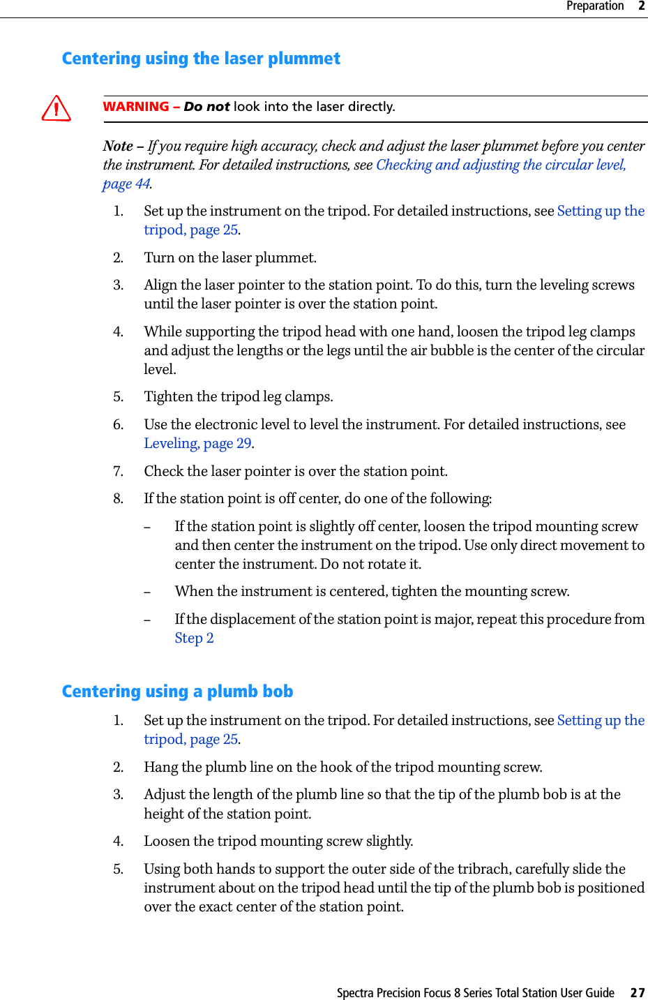 Spectra Precision Focus 8 Series Total Station User Guide     27Preparation     2Centering using the laser plummetWARNING – Do not look into the laser directly.Note – If you require high accuracy, check and adjust the laser plummet before you center the instrument. For detailed instructions, see Checking and adjusting the circular level, page 44.1. Set up the instrument on the tripod. For detailed instructions, see Setting up the tripod, page 25.2. Turn on the laser plummet.3. Align the laser pointer to the station point. To do this, turn the leveling screws until the laser pointer is over the station point.4. While supporting the tripod head with one hand, loosen the tripod leg clamps and adjust the lengths or the legs until the air bubble is the center of the circular level.5. Tighten the tripod leg clamps.6. Use the electronic level to level the instrument. For detailed instructions, see Leveling, page 29.7. Check the laser pointer is over the station point.8. If the station point is off center, do one of the following:–If the station point is slightly off center, loosen the tripod mounting screw and then center the instrument on the tripod. Use only direct movement to center the instrument. Do not rotate it.–When the instrument is centered, tighten the mounting screw.–If the displacement of the station point is major, repeat this procedure from Step 2Centering using a plumb bob1. Set up the instrument on the tripod. For detailed instructions, see Setting up the tripod, page 25.2. Hang the plumb line on the hook of the tripod mounting screw.3. Adjust the length of the plumb line so that the tip of the plumb bob is at the height of the station point.4. Loosen the tripod mounting screw slightly.5. Using both hands to support the outer side of the tribrach, carefully slide the instrument about on the tripod head until the tip of the plumb bob is positioned over the exact center of the station point.