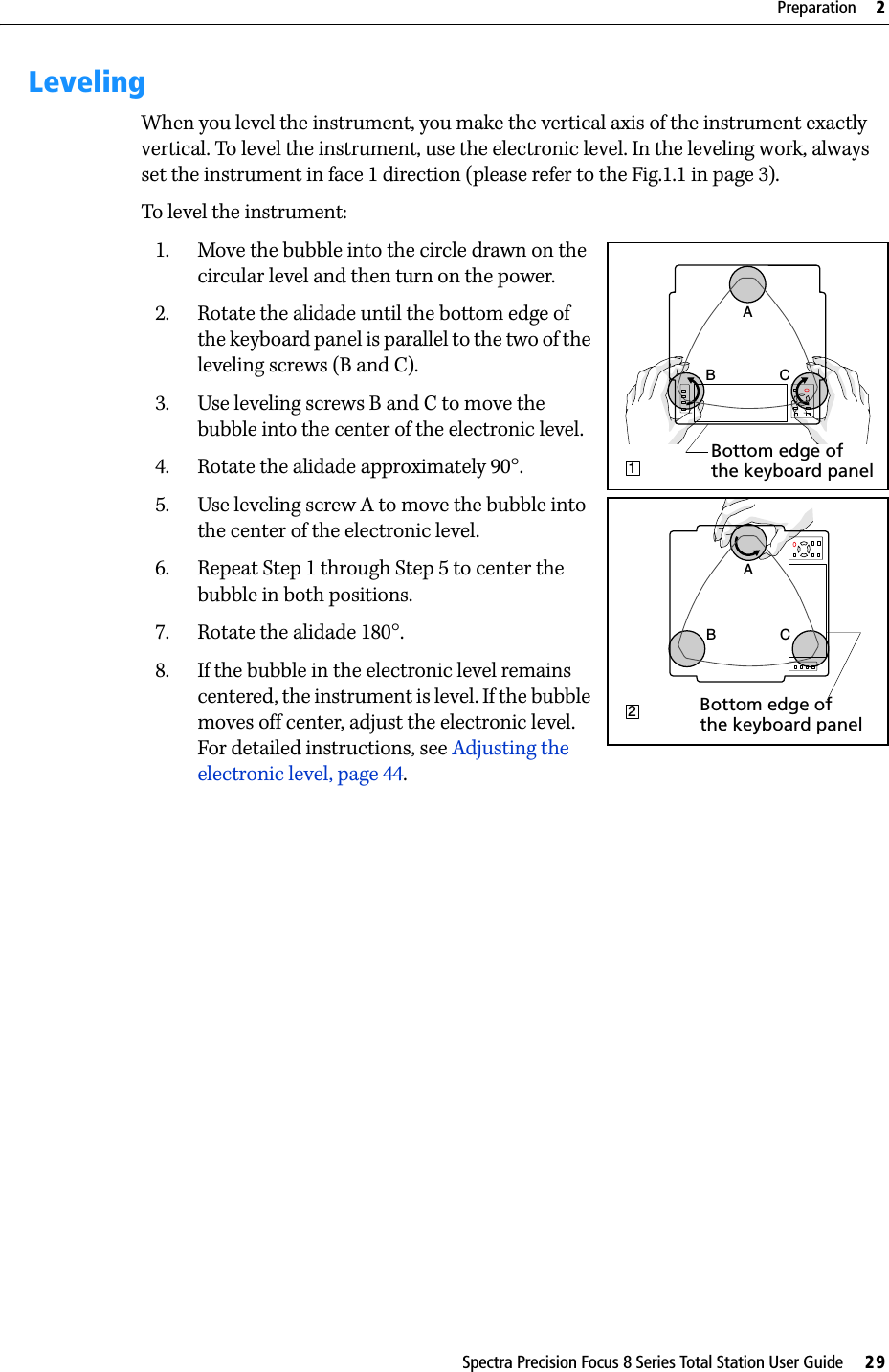 Spectra Precision Focus 8 Series Total Station User Guide     29Preparation     2LevelingWhen you level the instrument, you make the vertical axis of the instrument exactly vertical. To level the instrument, use the electronic level. In the leveling work, always set the instrument in face 1 direction (please refer to the Fig.1.1 in page 3).To level the instrument: 1. Move the bubble into the circle drawn on the circular level and then turn on the power.2. Rotate the alidade until the bottom edge of the keyboard panel is parallel to the two of the leveling screws (B and C).3. Use leveling screws B and C to move the bubble into the center of the electronic level. 4. Rotate the alidade approximately 90°.5. Use leveling screw A to move the bubble into the center of the electronic level.6. Repeat Step 1 through Step 5 to center the bubble in both positions.7. Rotate the alidade 180°.8. If the bubble in the electronic level remains centered, the instrument is level. If the bubble moves off center, adjust the electronic level. For detailed instructions, see Adjusting the electronic level, page 44.B CA1Bottom edge of the keyboard panelCBA2Bottom edge of the keyboard panel