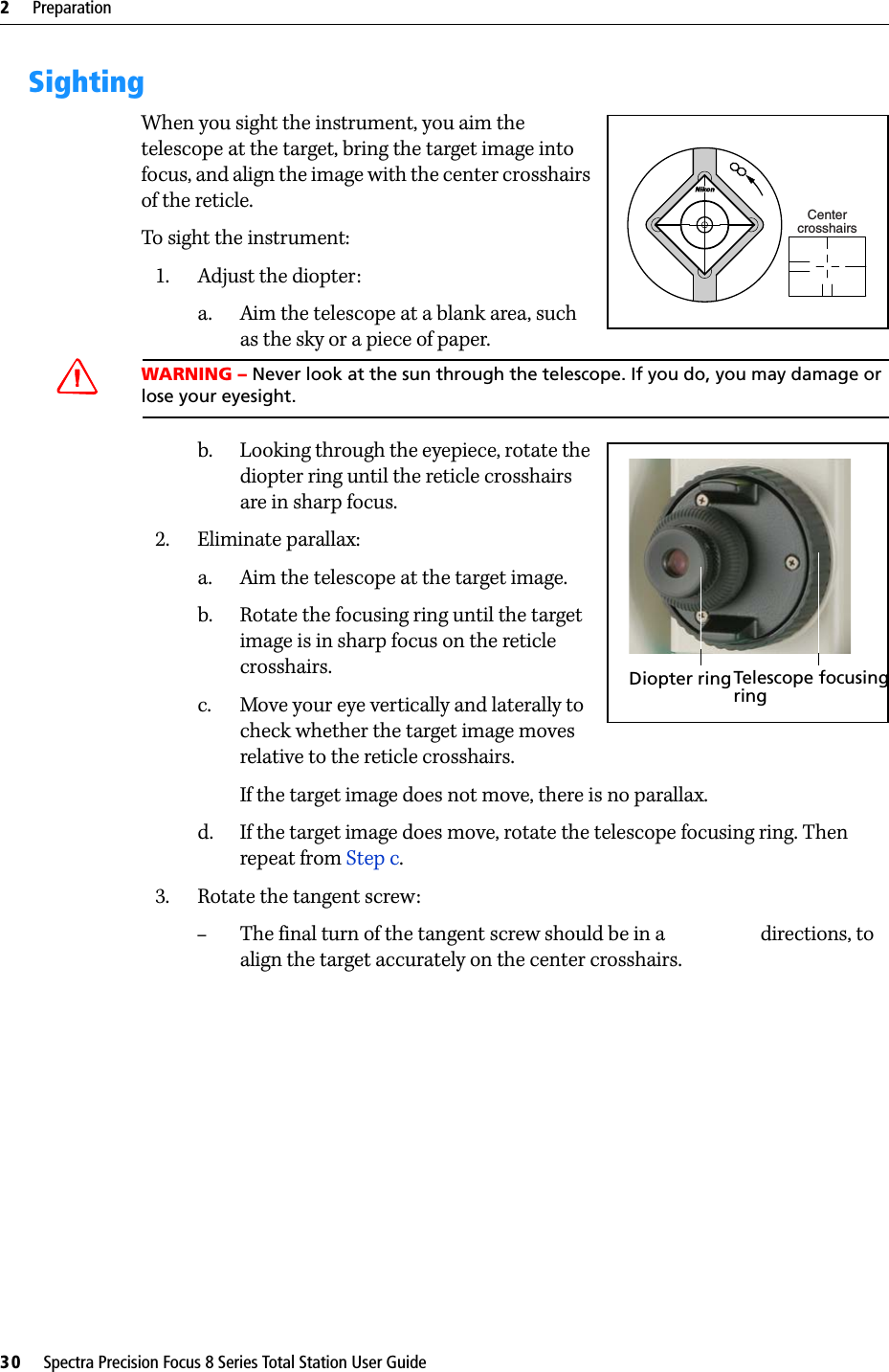 2     Preparation30     Spectra Precision Focus 8 Series Total Station User GuideSightingWhen you sight the instrument, you aim the telescope at the target, bring the target image into focus, and align the image with the center crosshairs of the reticle.To sight the instrument:1. Adjust the diopter:a. Aim the telescope at a blank area, such as the sky or a piece of paper. WARNING – Never look at the sun through the telescope. If you do, you may damage or lose your eyesight.b. Looking through the eyepiece, rotate the diopter ring until the reticle crosshairs are in sharp focus. 2. Eliminate parallax:a. Aim the telescope at the target image.b. Rotate the focusing ring until the target image is in sharp focus on the reticle crosshairs.c. Move your eye vertically and laterally to check whether the target image moves relative to the reticle crosshairs.If the target image does not move, there is no parallax.d. If the target image does move, rotate the telescope focusing ring. Then repeat from Step c.3. Rotate the tangent screw:–The final turn of the tangent screw should be in a  directions, to align the target accurately on the center crosshairs.CentercrosshairsDiopter ringTelescope focusingring