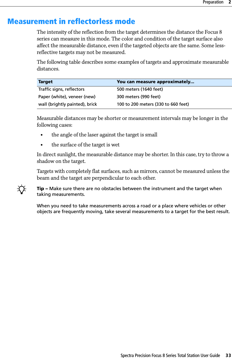 Spectra Precision Focus 8 Series Total Station User Guide     33Preparation     2Measurement in reflectorless modeThe intensity of the reflection from the target determines the distance the Focus 8 series can measure in this mode. The color and condition of the target surface also affect the measurable distance, even if the targeted objects are the same. Some less-reflective targets may not be measured.The following table describes some examples of targets and approximate measurable distances.Measurable distances may be shorter or measurement intervals may be longer in the following cases:•the angle of the laser against the target is small•the surface of the target is wetIn direct sunlight, the measurable distance may be shorter. In this case, try to throw a shadow on the target.Targets with completely flat surfaces, such as mirrors, cannot be measured unless the beam and the target are perpendicular to each other.Tip – Make sure there are no obstacles between the instrument and the target when taking measurements.When you need to take measurements across a road or a place where vehicles or other objects are frequently moving, take several measurements to a target for the best result.Target You can measure approximately...Traffic signs, reflectors 500 meters (1640 feet)Paper (white), veneer (new) 300 meters (990 feet)wall (brightly painted), brick 100 to 200 meters (330 to 660 feet)