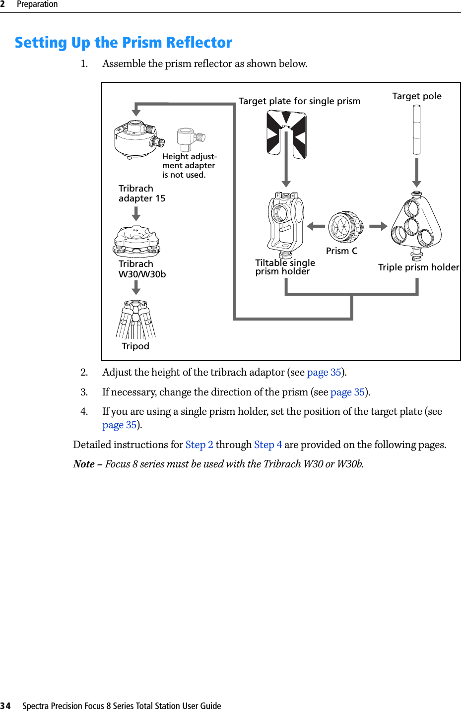 2     Preparation34     Spectra Precision Focus 8 Series Total Station User GuideSetting Up the Prism Reflector1. Assemble the prism reflector as shown below. 2. Adjust the height of the tribrach adaptor (see page 35).3. If necessary, change the direction of the prism (see page 35).4. If you are using a single prism holder, set the position of the target plate (see page 35).Detailed instructions for Step 2 through Step 4 are provided on the following pages.Note – Focus 8 series must be used with the Tribrach W30 or W30b.Tribrach Tribrach TripodTarget plate for single prismTiltable singleprism holderPrism CTarget poleTriple prism holderHeight adjust- ment adapter is not used.W30/W30badapter 15