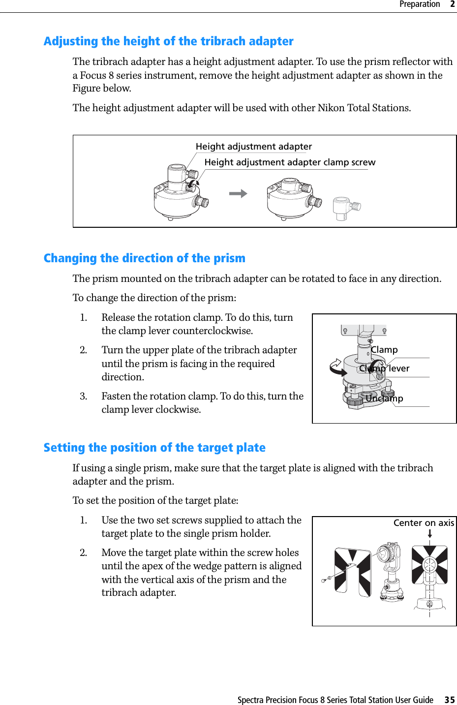 Spectra Precision Focus 8 Series Total Station User Guide     35Preparation     2Adjusting the height of the tribrach adapterThe tribrach adapter has a height adjustment adapter. To use the prism reflector with a Focus 8 series instrument, remove the height adjustment adapter as shown in the Figure below.The height adjustment adapter will be used with other Nikon Total Stations.Changing the direction of the prismThe prism mounted on the tribrach adapter can be rotated to face in any direction.To change the direction of the prism:1. Release the rotation clamp. To do this, turn the clamp lever counterclockwise.2. Turn the upper plate of the tribrach adapter until the prism is facing in the required direction.3. Fasten the rotation clamp. To do this, turn the clamp lever clockwise.Setting the position of the target plateIf using a single prism, make sure that the target plate is aligned with the tribrach adapter and the prism.To set the position of the target plate:1. Use the two set screws supplied to attach the target plate to the single prism holder.2. Move the target plate within the screw holes until the apex of the wedge pattern is aligned with the vertical axis of the prism and the tribrach adapter.Height adjustment adapterHeight adjustment adapter clamp screwClampClamp leverUnclampCenter on axis