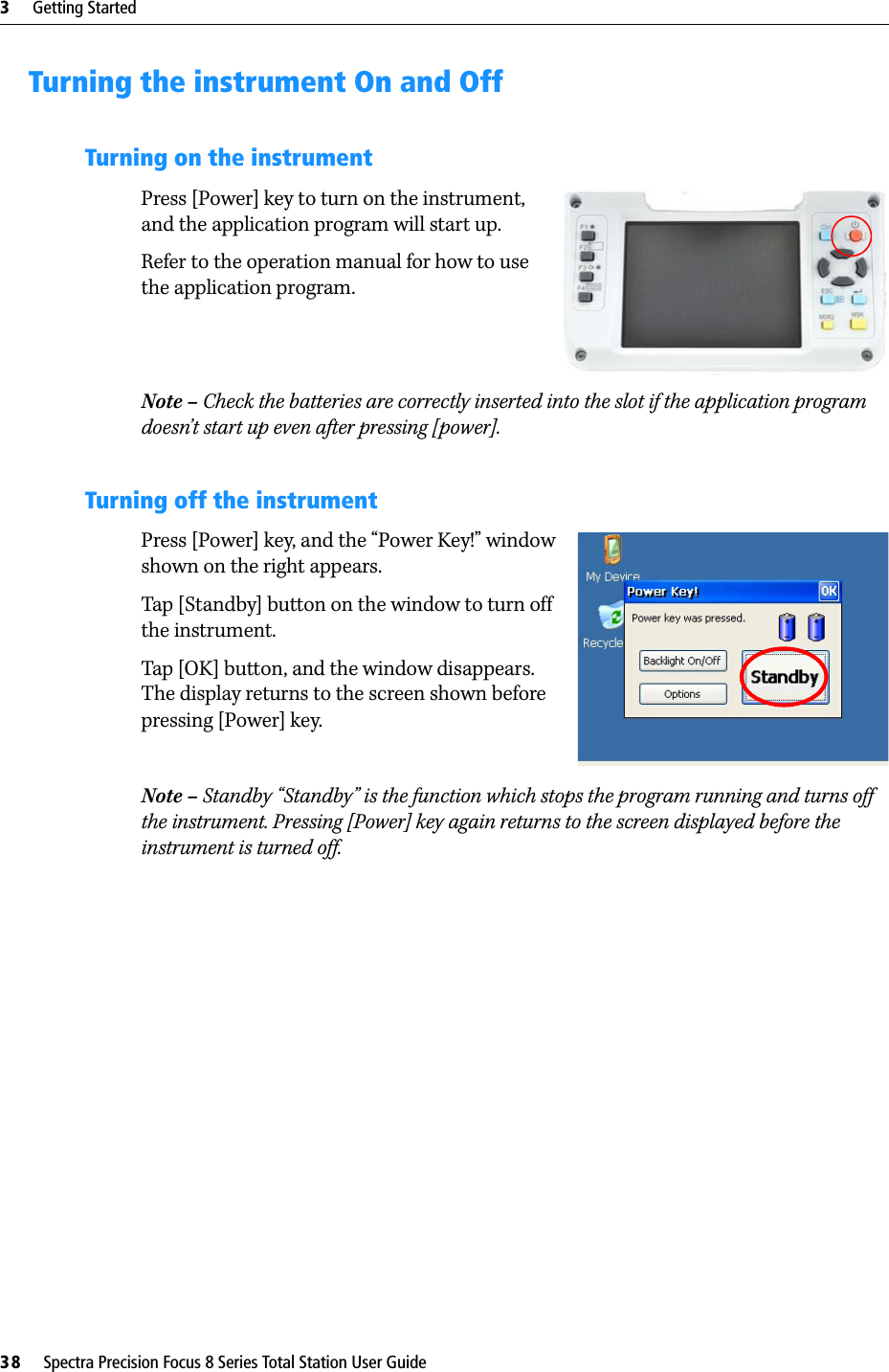 3     Getting Started38     Spectra Precision Focus 8 Series Total Station User GuideTurning the instrument On and OffTurning on the instrumentPress [Power] key to turn on the instrument, and the application program will start up.Refer to the operation manual for how to use the application program.Note – Check the batteries are correctly inserted into the slot if the application program doesn’t start up even after pressing [power].Turning off the instrumentPress [Power] key, and the “Power Key!” window shown on the right appears.Tap [Standby] button on the window to turn off the instrument.Tap [OK] button, and the window disappears. The display returns to the screen shown before pressing [Power] key.Note – Standby “Standby” is the function which stops the program running and turns off the instrument. Pressing [Power] key again returns to the screen displayed before the instrument is turned off.