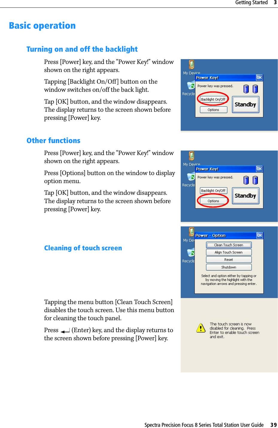 Spectra Precision Focus 8 Series Total Station User Guide     39Getting Started     3Basic operationTurning on and off the backlightPress [Power] key, and the “Power Key!” window shown on the right appears.Tapping [Backlight On/Off] button on the window switches on/off the back light.Tap [OK] button, and the window disappears. The display returns to the screen shown before pressing [Power] key.Other functionsPress [Power] key, and the “Power Key!” window shown on the right appears.Press [Options] button on the window to display option menu.Tap [OK] button, and the window disappears. The display returns to the screen shown before pressing [Power] key.Cleaning of touch screenTapping the menu button [Clean Touch Screen] disables the touch screen. Use this menu button for cleaning the touch panel.Press   (Enter) key, and the display returns to the screen shown before pressing [Power] key.