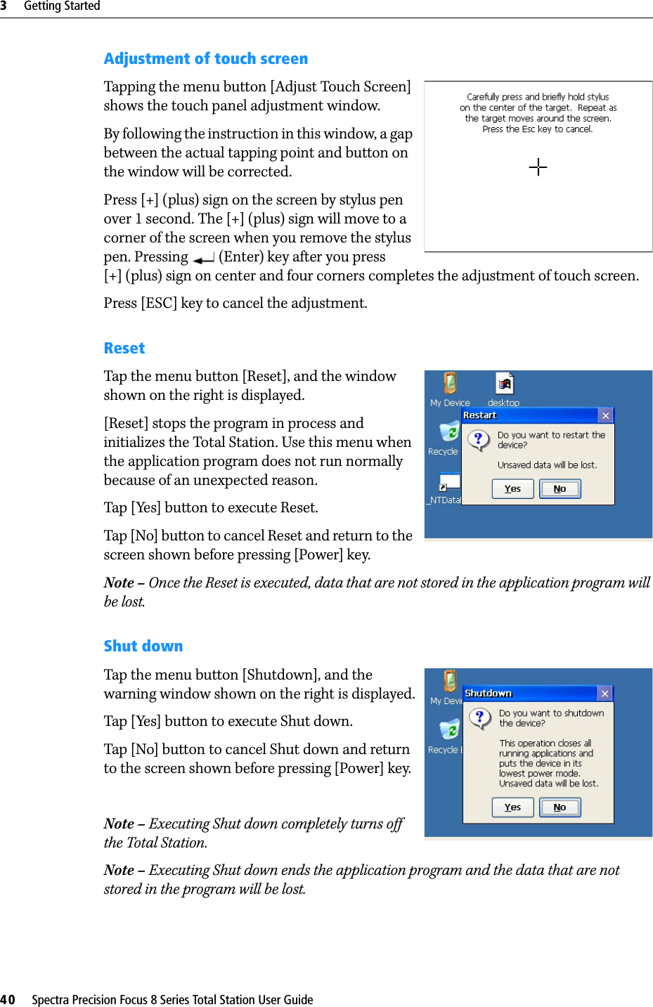 3     Getting Started40     Spectra Precision Focus 8 Series Total Station User GuideAdjustment of touch screenTapping the menu button [Adjust Touch Screen] shows the touch panel adjustment window.By following the instruction in this window, a gap between the actual tapping point and button on the window will be corrected.Press [+] (plus) sign on the screen by stylus pen over 1 second. The [+] (plus) sign will move to a corner of the screen when you remove the stylus pen. Pressing   (Enter) key after you press [+] (plus) sign on center and four corners completes the adjustment of touch screen.Press [ESC] key to cancel the adjustment.ResetTap the menu button [Reset], and the window shown on the right is displayed.[Reset] stops the program in process and initializes the Total Station. Use this menu when the application program does not run normally because of an unexpected reason.Tap [Yes] button to execute Reset.Tap [No] button to cancel Reset and return to the screen shown before pressing [Power] key.Note – Once the Reset is executed, data that are not stored in the application program will be lost.Shut downTap the menu button [Shutdown], and the warning window shown on the right is displayed.Tap [Yes] button to execute Shut down.Tap [No] button to cancel Shut down and return to the screen shown before pressing [Power] key.Note – Executing Shut down completely turns off the Total Station.Note – Executing Shut down ends the application program and the data that are not stored in the program will be lost.