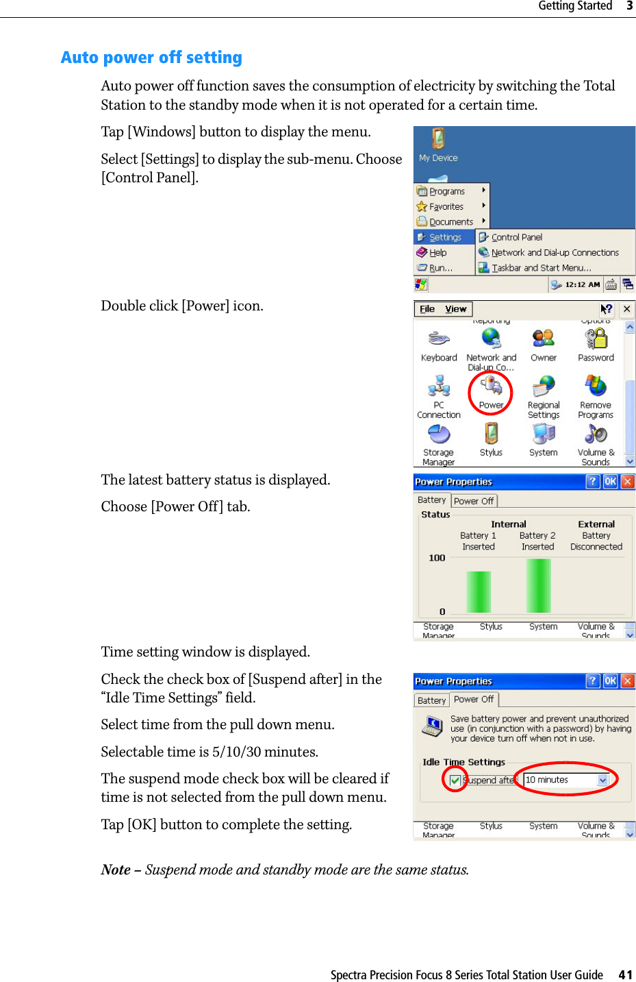 Spectra Precision Focus 8 Series Total Station User Guide     41Getting Started     3Auto power off settingAuto power off function saves the consumption of electricity by switching the Total Station to the standby mode when it is not operated for a certain time.Tap [Windows] button to display the menu.Select [Settings] to display the sub-menu. Choose [Control Panel].Double click [Power] icon.The latest battery status is displayed.Choose [Power Off] tab.Time setting window is displayed.Check the check box of [Suspend after] in the “Idle Time Settings” field.Select time from the pull down menu.Selectable time is 5/10/30 minutes.The suspend mode check box will be cleared if time is not selected from the pull down menu.Tap [OK] button to complete the setting.Note – Suspend mode and standby mode are the same status.