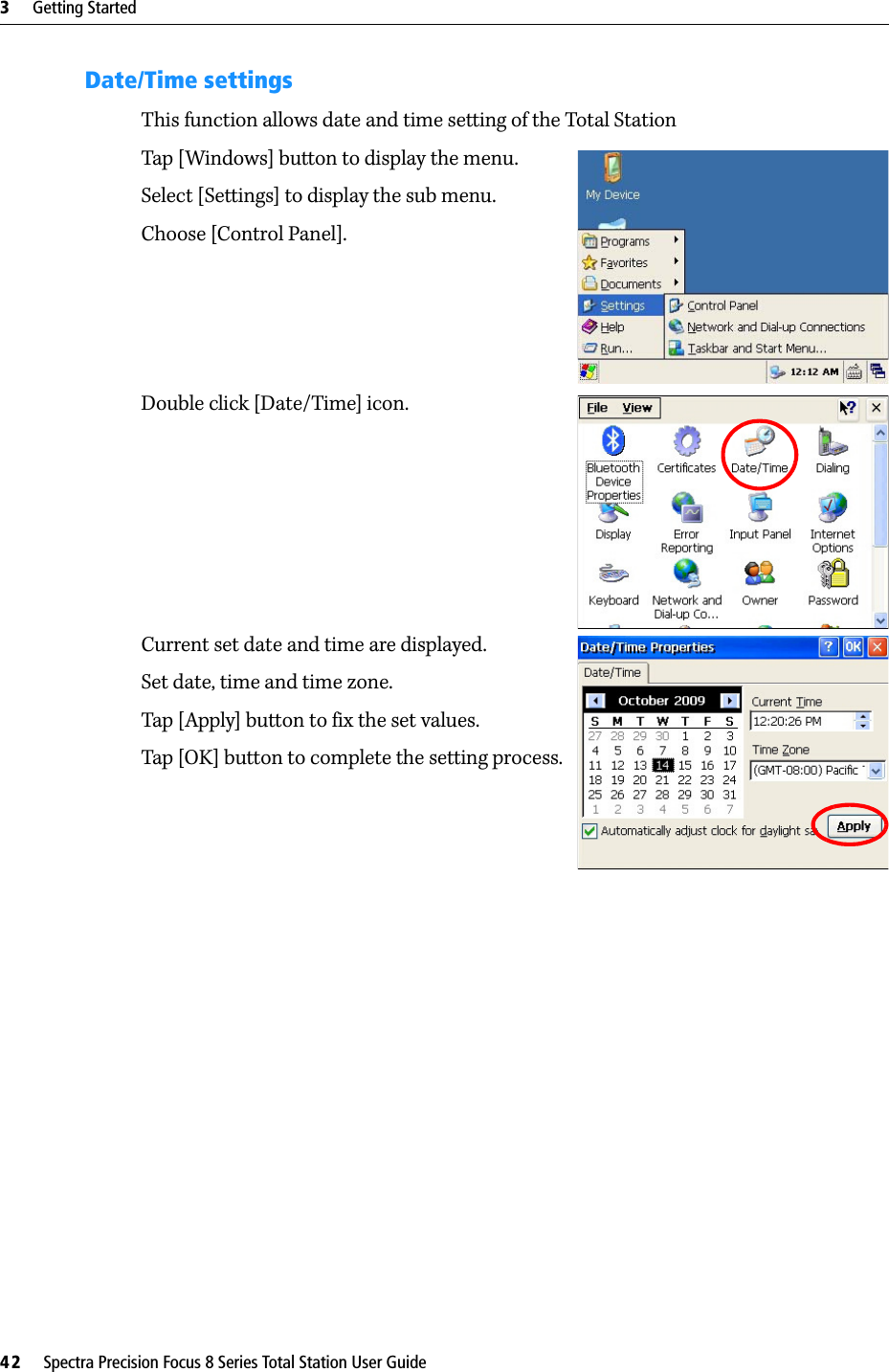 3     Getting Started42     Spectra Precision Focus 8 Series Total Station User GuideDate/Time settingsThis function allows date and time setting of the Total StationTap [Windows] button to display the menu.Select [Settings] to display the sub menu.Choose [Control Panel].Double click [Date/Time] icon.Current set date and time are displayed.Set date, time and time zone.Tap [Apply] button to fix the set values.Tap [OK] button to complete the setting process.