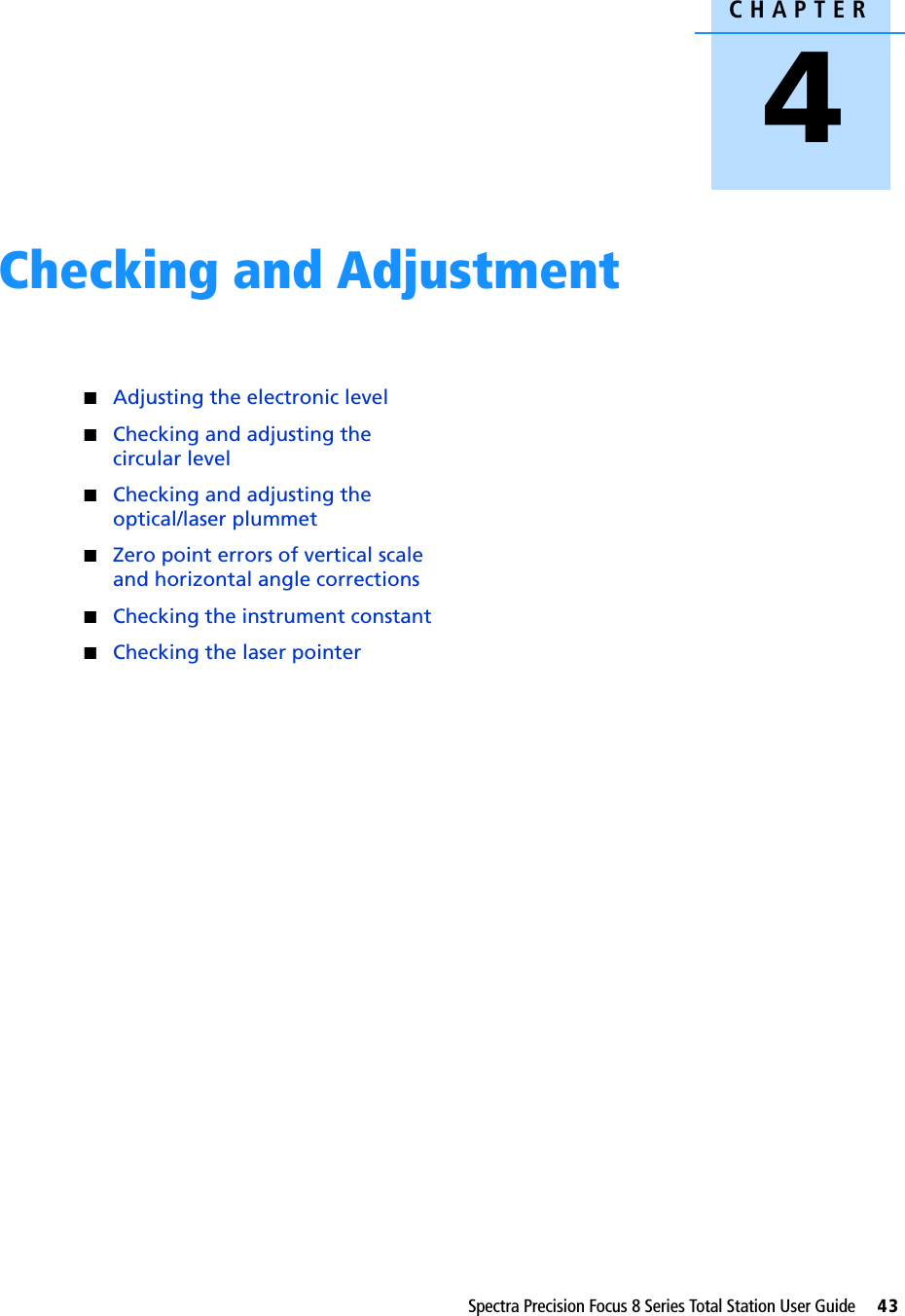 CHAPTER4Spectra Precision Focus 8 Series Total Station User Guide     43Checking and Adjustment 4QAdjusting the electronic levelQChecking and adjusting the circular levelQChecking and adjusting the optical/laser plummetQZero point errors of vertical scale and horizontal angle correctionsQChecking the instrument constantQChecking the laser pointer