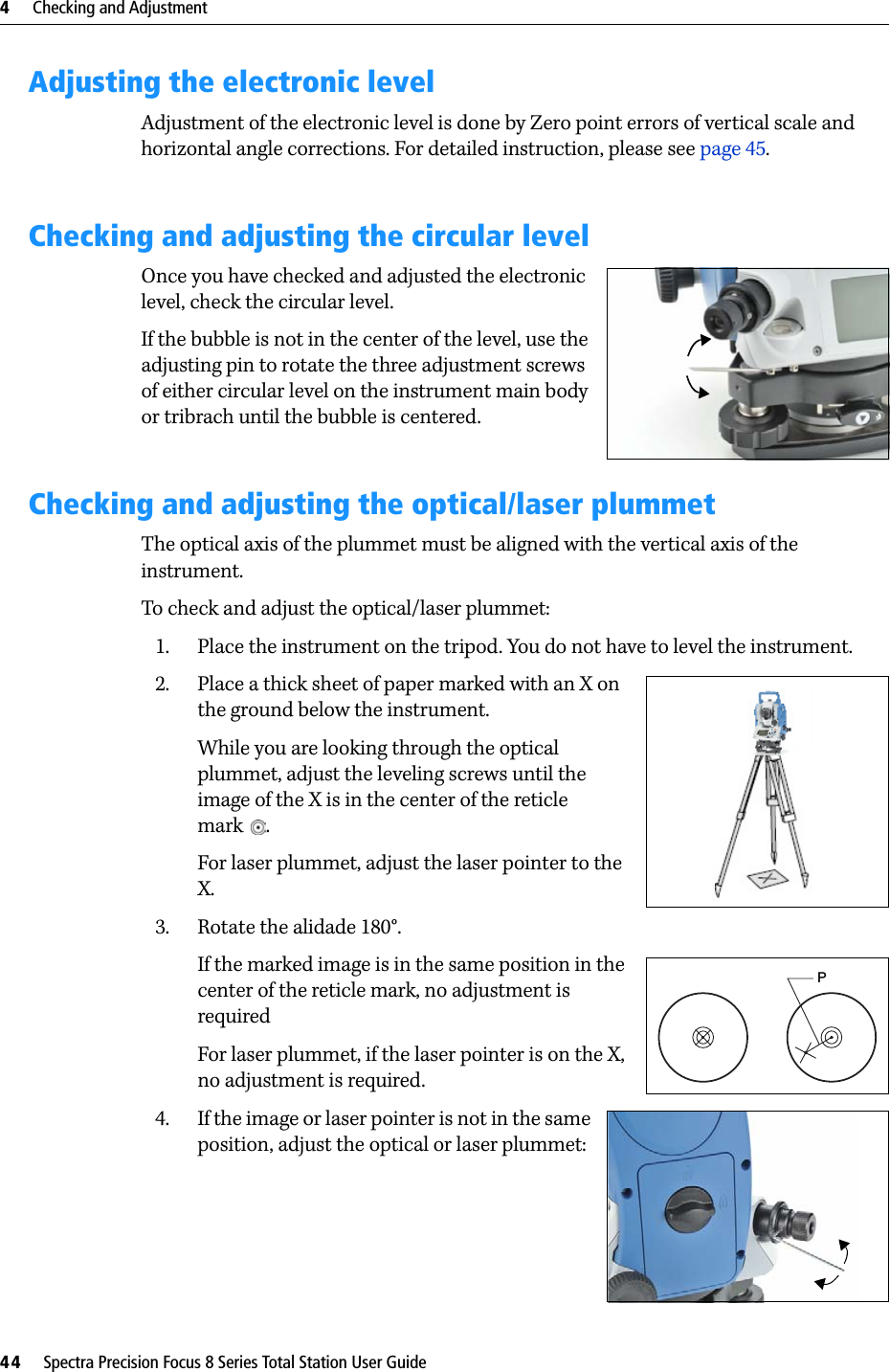 4     Checking and Adjustment44     Spectra Precision Focus 8 Series Total Station User GuideAdjusting the electronic levelAdjustment of the electronic level is done by Zero point errors of vertical scale and horizontal angle corrections. For detailed instruction, please see page 45.Checking and adjusting the circular levelOnce you have checked and adjusted the electronic level, check the circular level. If the bubble is not in the center of the level, use the adjusting pin to rotate the three adjustment screws of either circular level on the instrument main body or tribrach until the bubble is centered.Checking and adjusting the optical/laser plummetThe optical axis of the plummet must be aligned with the vertical axis of the instrument.To check and adjust the optical/laser plummet:1. Place the instrument on the tripod. You do not have to level the instrument.2. Place a thick sheet of paper marked with an X on the ground below the instrument.While you are looking through the optical plummet, adjust the leveling screws until the image of the X is in the center of the reticle mark .For laser plummet, adjust the laser pointer to the X.3. Rotate the alidade 180°.If the marked image is in the same position in the center of the reticle mark, no adjustment is requiredFor laser plummet, if the laser pointer is on the X, no adjustment is required.4. If the image or laser pointer is not in the same position, adjust the optical or laser plummet: P