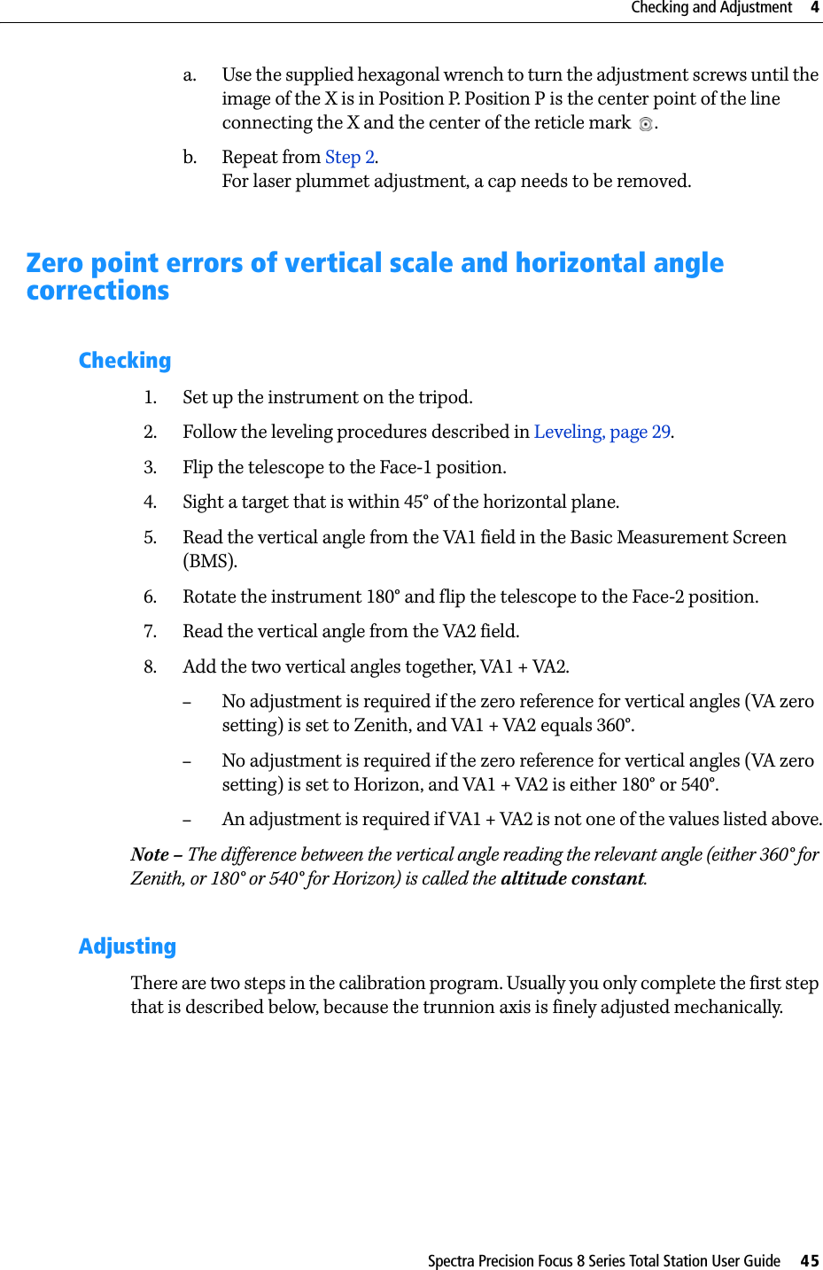 Spectra Precision Focus 8 Series Total Station User Guide     45Checking and Adjustment     4a. Use the supplied hexagonal wrench to turn the adjustment screws until the image of the X is in Position P. Position P is the center point of the line connecting the X and the center of the reticle mark .b. Repeat from Step 2.For laser plummet adjustment, a cap needs to be removed.Zero point errors of vertical scale and horizontal angle correctionsChecking1. Set up the instrument on the tripod.2. Follow the leveling procedures described in Leveling, page 29.3. Flip the telescope to the Face-1 position.4. Sight a target that is within 45° of the horizontal plane.5. Read the vertical angle from the VA1 field in the Basic Measurement Screen (BMS).6. Rotate the instrument 180° and flip the telescope to the Face-2 position.7. Read the vertical angle from the VA2 field.8. Add the two vertical angles together, VA1 + VA2.–No adjustment is required if the zero reference for vertical angles (VA zero setting) is set to Zenith, and VA1 + VA2 equals 360°. –No adjustment is required if the zero reference for vertical angles (VA zero setting) is set to Horizon, and VA1 + VA2 is either 180° or 540°.–An adjustment is required if VA1 + VA2 is not one of the values listed above.Note – The difference between the vertical angle reading the relevant angle (either 360° for Zenith, or 180° or 540° for Horizon) is called the altitude constant.AdjustingThere are two steps in the calibration program. Usually you only complete the first step that is described below, because the trunnion axis is finely adjusted mechanically. 