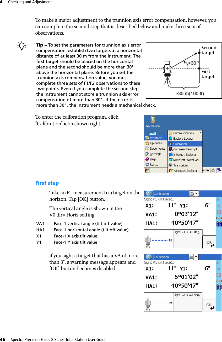 4     Checking and Adjustment46     Spectra Precision Focus 8 Series Total Station User GuideTo make a major adjustment to the trunnion axis error compensation, however, you can complete the second step that is described below and make three sets of observations.To enter the calibration program, click “Calibration” icon shown right.First step1. Take an F1 measurement to a target on the horizon. Tap [OK] button.The vertical angle is shown in theV0 dir= Horiz setting.If you sight a target that has a VA of more than 3°, a warning message appears and [OK] button becomes disabled.Tip – To set the parameters for trunnion axis error compensation, establish two targets at a horizontal distance of at least 30 m from the instrument. The first target should be placed on the horizontal plane and the second should be more than 30° above the horizontal plane. Before you set the trunnion axis compensation value, you must complete three sets of F1/F2 observations to these two points. Even if you complete the second step, the instrument cannot store a trunnion axis error compensation of more than 30&quot;. If the error is more than 30&quot;, the instrument needs a mechanical check.VA1 Face-1 vertical angle (tilt-off value)HA1 Face-1 horizontal angle (tilt-off value)X1 Face-1 X axis tilt valueY1 Face-1 Y axis tilt valueSecond targetFirst target