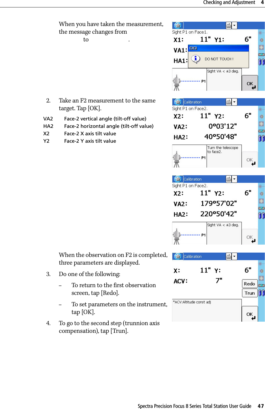 Spectra Precision Focus 8 Series Total Station User Guide     47Checking and Adjustment     4When you have taken the measurement, the message changes from  to .2. Take an F2 measurement to the same target. Tap [OK].When the observation on F2 is completed, three parameters are displayed.3. Do one of the following:–To return to the first observation screen, tap [Redo].–To set parameters on the instrument, tap [OK].4. To go to the second step (trunnion axis compensation), tap [Trun].VA2 Face-2 vertical angle (tilt-off value)HA2 Face-2 horizontal angle (tilt-off value)X2 Face-2 X axis tilt valueY2 Face-2 Y axis tilt value