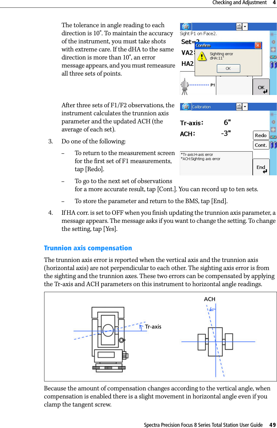 Spectra Precision Focus 8 Series Total Station User Guide     49Checking and Adjustment     4The tolerance in angle reading to each direction is 10&quot;. To maintain the accuracy of the instrument, you must take shots with extreme care. If the dHA to the same direction is more than 10&quot;, an error message appears, and you must remeasure all three sets of points.After three sets of F1/F2 observations, the instrument calculates the trunnion axis parameter and the updated ACH (the average of each set).3. Do one of the following:–To return to the measurement screen for the first set of F1 measurements, tap [Redo].–To go to the next set of observations for a more accurate result, tap [Cont.]. You can record up to ten sets.–To store the parameter and return to the BMS, tap [End].4. If HA corr. is set to OFF when you finish updating the trunnion axis parameter, a message appears. The message asks if you want to change the setting. To change the setting, tap [Yes].Trunnion axis compensationThe trunnion axis error is reported when the vertical axis and the trunnion axis (horizontal axis) are not perpendicular to each other. The sighting axis error is from the sighting and the trunnion axes. These two errors can be compensated by applying the Tr-axis and ACH parameters on this instrument to horizontal angle readings. Because the amount of compensation changes according to the vertical angle, when compensation is enabled there is a slight movement in horizontal angle even if you clamp the tangent screw.Tr-axisACH