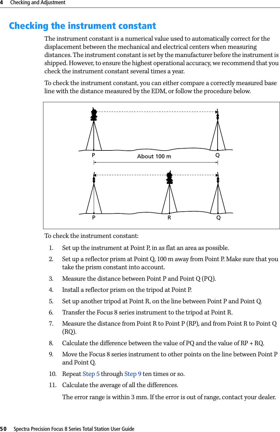 4     Checking and Adjustment50     Spectra Precision Focus 8 Series Total Station User GuideChecking the instrument constantThe instrument constant is a numerical value used to automatically correct for the displacement between the mechanical and electrical centers when measuring distances. The instrument constant is set by the manufacturer before the instrument is shipped. However, to ensure the highest operational accuracy, we recommend that you check the instrument constant several times a year.To check the instrument constant, you can either compare a correctly measured base line with the distance measured by the EDM, or follow the procedure below. To check the instrument constant:1. Set up the instrument at Point P, in as flat an area as possible.2. Set up a reflector prism at Point Q, 100 m away from Point P. Make sure that you take the prism constant into account.3. Measure the distance between Point P and Point Q (PQ).4. Install a reflector prism on the tripod at Point P.5. Set up another tripod at Point R, on the line between Point P and Point Q.6. Transfer the Focus 8 series instrument to the tripod at Point R.7. Measure the distance from Point R to Point P (RP), and from Point R to Point Q (RQ).8. Calculate the difference between the value of PQ and the value of RP + RQ. 9. Move the Focus 8 series instrument to other points on the line between Point P and Point Q. 10. Repeat Step 5 through Step 9 ten times or so.11. Calculate the average of all the differences.The error range is within 3 mm. If the error is out of range, contact your dealer.About 100 mPQPRQ