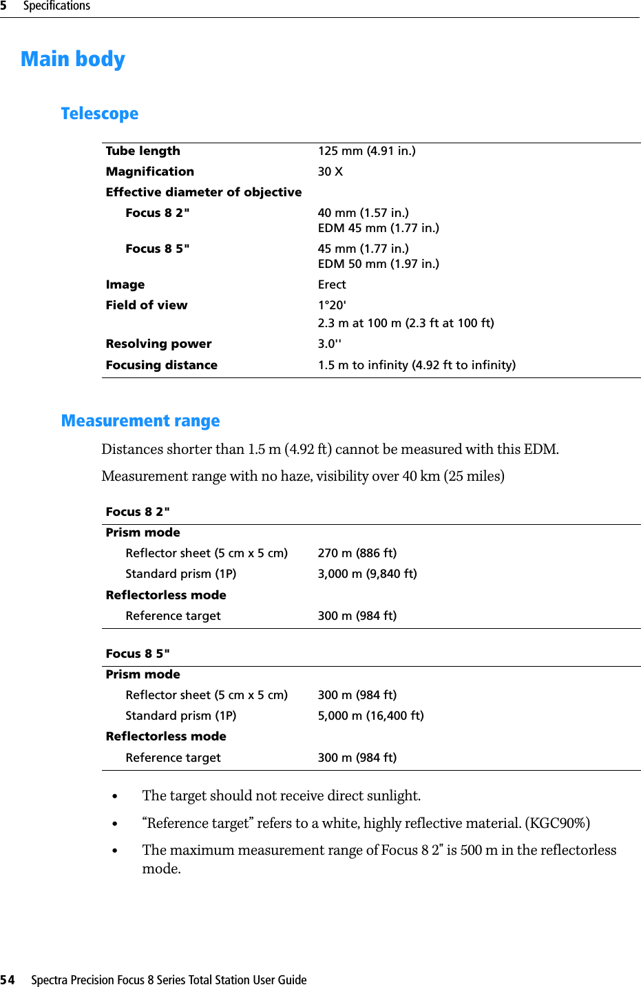 5     Specifications54     Spectra Precision Focus 8 Series Total Station User GuideMain bodyTelescopeMeasurement rangeDistances shorter than 1.5 m (4.92 ft) cannot be measured with this EDM.Measurement range with no haze, visibility over 40 km (25 miles)•The target should not receive direct sunlight.•“Reference target” refers to a white, highly reflective material. (KGC90%)•The maximum measurement range of Focus 8 2&quot; is 500 m in the reflectorless mode.Tube length 125 mm (4.91 in.)Magnification 30 XEffective diameter of objectiveFocus 8 2&quot; 40 mm (1.57 in.)EDM 45 mm (1.77 in.)Focus 8 5&quot; 45 mm (1.77 in.)EDM 50 mm (1.97 in.)Image ErectField of view 1°20&apos;2.3 m at 100 m (2.3 ft at 100 ft)Resolving power 3.0&apos;&apos;Focusing distance 1.5 m to infinity (4.92 ft to infinity)Focus 8 2&quot;Prism modeReflector sheet (5 cm x 5 cm) 270 m (886 ft)Standard prism (1P) 3,000 m (9,840 ft)Reflectorless modeReference target 300 m (984 ft)Focus 8 5&quot;Prism modeReflector sheet (5 cm x 5 cm) 300 m (984 ft)Standard prism (1P) 5,000 m (16,400 ft)Reflectorless modeReference target 300 m (984 ft)