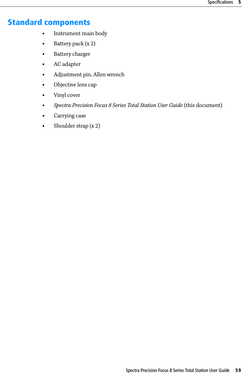 Spectra Precision Focus 8 Series Total Station User Guide     59Specifications     5Standard components•Instrument main body•Battery pack (x 2)•Battery charger•AC adapter•Adjustment pin, Allen wrench•Objective lens cap•Vinyl cover•Spectra Precision Focus 8 Series Total Station User Guide (this document)•Carrying case•Shoulder strap (x 2)