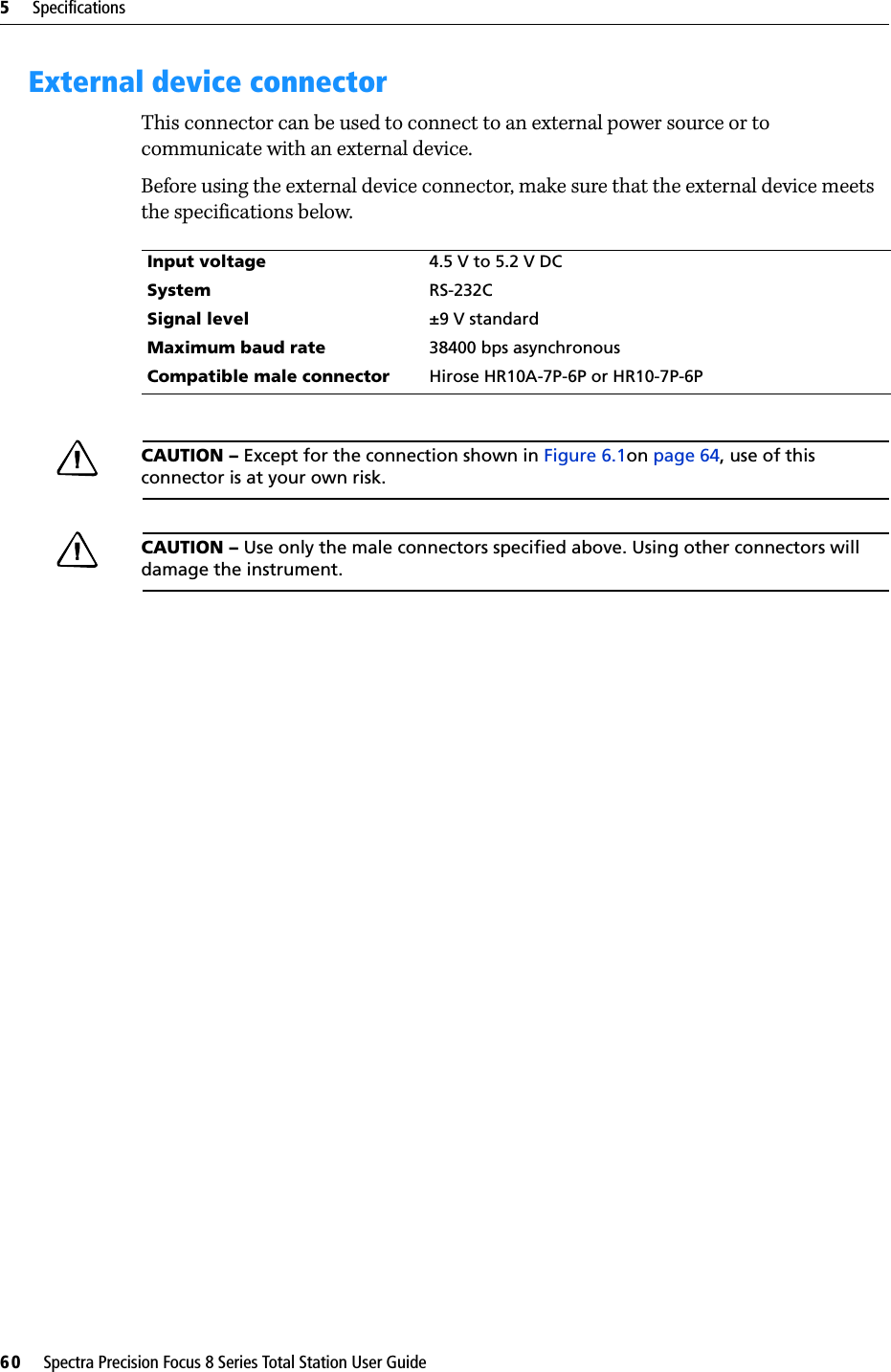 5     Specifications60     Spectra Precision Focus 8 Series Total Station User GuideExternal device connectorThis connector can be used to connect to an external power source or to communicate with an external device.Before using the external device connector, make sure that the external device meets the specifications below.CAUTION – Except for the connection shown in Figure 6.1on page 64, use of this connector is at your own risk.CAUTION – Use only the male connectors specified above. Using other connectors will damage the instrument.Input voltage 4.5 V to 5.2 V DCSystem RS-232CSignal level ±9 V standardMaximum baud rate 38400 bps asynchronousCompatible male connector Hirose HR10A-7P-6P or HR10-7P-6P