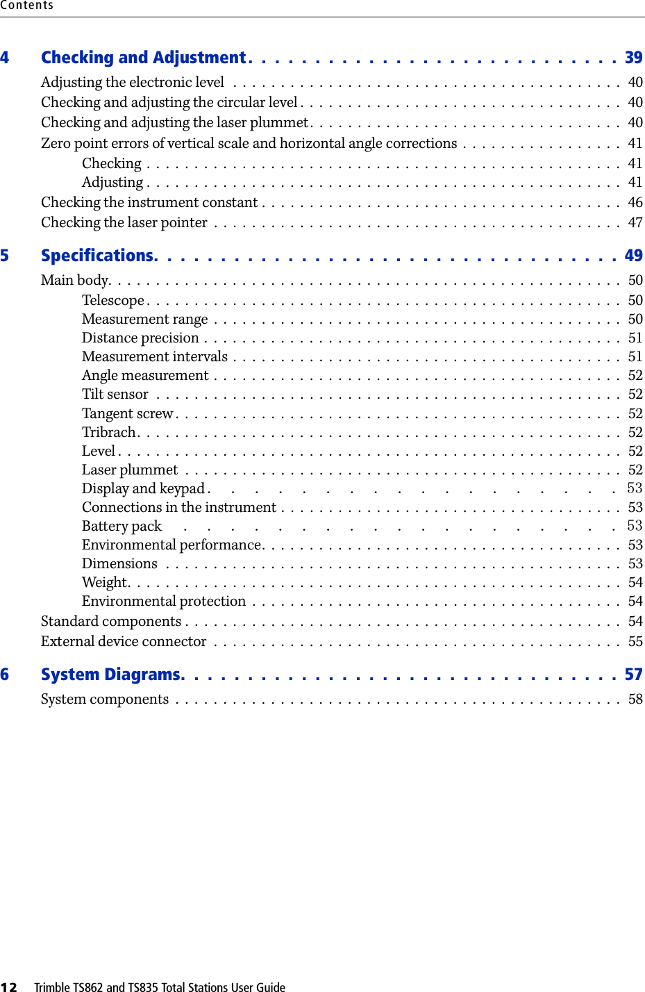 Contents12     Trimble TS862 and TS835 Total Stations User Guide4 Checking and Adjustment .  .  .  .  .  .  .  .  .  .  .  .  .  .  .  .  .  .  .  .  .  . .  .  .  .  .  .  39Adjusting the electronic level   .  .  .  .  .  .  .  .  .  .  .  .  .  .  .  .  .  .  .  .  .  .  .  .  .  .  .  .  .  .  .  .  .  .  .  .  .  .  .  .  .   40Checking and adjusting the circular level .  .  .  .  .  .  .  .  .  .  .  .  .  .  .  .  .  .  .  .  .  .  .  .  .  .  .  .  .  .  .  .  .  .   40Checking and adjusting the laser plummet.  .  .  .  .  .  .  .  .  .  .  .  .  .  .  .  .  .  .  .  .  .  .  .  .  .  .  .  .  .  .  .  .   40Zero point errors of vertical scale and horizontal angle corrections  .  .  .  .  .  .  .  .  .  .  .  .  .  .  .  .  .   41Checking  .  .  .  .  .  .  .  .  .  .  .  .  .  .  .  .  .  .  .  .  .  .  .  .  .  .  .  .  .  .  .  .  .  .  .  .  .  .  .  .  .  .  .  .  .  .  .  .  .  .   41Adjusting .  .  .  .  .  .  .  .  .  .  .  .  .  .  .  .  .  .  .  .  .  .  .  .  .  .  .  .  .  .  .  .  .  .  .  .  .  .  .  .  .  .  .  .  .  .  .  .  .  .   41Checking the instrument constant .  .  .  .  .  .  .  .  .  .  .  .  .  .  .  .  .  .  .  .  .  .  .  .  .  .  .  .  .  .  .  .  .  .  .  .  .  .   46Checking the laser pointer  .  .  .  .  .  .  .  .  .  .  .  .  .  .  .  .  .  .  .  .  .  .  .  .  .  .  .  .  .  .  .  .  .  .  .  .  .  .  .  .  .  .  .   475 Specifications.  .  .  .  .  .  .  .  .  .  .  .  .  .  .  .  .  .  .  .  .  . .  .  .  .  .  .  .  .  .  .  .  .  .  49Main body.  .  .  .  .  .  .  .  .  .  .  .  .  .  .  .  .  .  .  .  .  .  .  .  .  .  .  .  .  .  .  .  .  .  .  .  .  .  .  .  .  .  .  .  .  .  .  .  .  .  .  .  .  .   50Telescope .  .  .  .  .  .  .  .  .  .  .  .  .  .  .  .  .  .  .  .  .  .  .  .  .  .  .  .  .  .  .  .  .  .  .  .  .  .  .  .  .  .  .  .  .  .  .  .  .  .   50Measurement range  .  .  .  .  .  .  .  .  .  .  .  .  .  .  .  .  .  .  .  .  .  .  .  .  .  .  .  .  .  .  .  .  .  .  .  .  .  .  .  .  .  .  .   50Distance precision .  .  .  .  .  .  .  .  .  .  .  .  .  .  .  .  .  .  .  .  .  .  .  .  .  .  .  .  .  .  .  .  .  .  .  .  .  .  .  .  .  .  .  .   51Measurement intervals  .  .  .  .  .  .  .  .  .  .  .  .  .  .  .  .  .  .  .  .  .  .  .  .  .  .  .  .  .  .  .  .  .  .  .  .  .  .  .  .  .   51Angle measurement  .  .  .  .  .  .  .  .  .  .  .  .  .  .  .  .  .  .  .  .  .  .  .  .  .  .  .  .  .  .  .  .  .  .  .  .  .  .  .  .  .  .  .   52Tilt sensor  .  .  .  .  .  .  .  .  .  .  .  .  .  .  .  .  .  .  .  .  .  .  .  .  .  .  .  .  .  .  .  .  .  .  .  .  .  .  .  .  .  .  .  .  .  .  .  .  .   52Tangent screw .  .  .  .  .  .  .  .  .  .  .  .  .  .  .  .  .  .  .  .  .  .  .  .  .  .  .  .  .  .  .  .  .  .  .  .  .  .  .  .  .  .  .  .  .  .  .   52Tribrach.  .  .  .  .  .  .  .  .  .  .  .  .  .  .  .  .  .  .  .  .  .  .  .  .  .  .  .  .  .  .  .  .  .  .  .  .  .  .  .  .  .  .  .  .  .  .  .  .  .  .   52Level .  .  .  .  .  .  .  .  .  .  .  .  .  .  .  .  .  .  .  .  .  .  .  .  .  .  .  .  .  .  .  .  .  .  .  .  .  .  .  .  .  .  .  .  .  .  .  .  .  .  .  .  .   52Laser plummet  .  .  .  .  .  .  .  .  .  .  .  .  .  .  .  .  .  .  .  .  .  .  .  .  .  .  .  .  .  .  .  .  .  .  .  .  .  .  .  .  .  .  .  .  .  .   52Display and keypad Connections in the instrument .  .  .  .  .  .  .  .  .  .  .  .  .  .  .  .  .  .  .  .  .  .  .  .  .  .  .  .  .  .  .  .  .  .  .  .  53Battery pack  Environmental performance.  .  .  .  .  .  .  .  .  .  .  .  .  .  .  .  .  .  .  .  .  .  .  .  .  .  .  .  .  .  .  .  .  .  .  .  .  .   53Dimensions   .  .  .  .  .  .  .  .  .  .  .  .  .  .  .  .  .  .  .  .  .  .  .  .  .  .  .  .  .  .  .  .  .  .  .  .  .  .  .  .  .  .  .  .  .  .  .  .   53Weight.  .  .  .  .  .  .  .  .  .  .  .  .  .  .  .  .  .  .  .  .  .  .  .  .  .  .  .  .  .  .  .  .  .  .  .  .  .  .  .  .  .  .  .  .  .  .  .  .  .  .  .   54Environmental protection  .  .  .  .  .  .  .  .  .  .  .  .  .  .  .  .  .  .  .  .  .  .  .  .  .  .  .  .  .  .  .  .  .  .  .  .  .  .  .   54Standard components .  .  .  .  .  .  .  .  .  .  .  .  .  .  .  .  .  .  .  .  .  .  .  .  .  .  .  .  .  .  .  .  .  .  .  .  .  .  .  .  .  .  .  .  .  .   54External device connector  .  .  .  .  .  .  .  .  .  .  .  .  .  .  .  .  .  .  .  .  .  .  .  .  .  .  .  .  .  .  .  .  .  .  .  .  .  .  .  .  .  .  .   556 System Diagrams.  .  .  .  .  .  .  .  .  .  .  .  .  .  .  .  .  .  .  .  .  .  .  .  .  .  . .  .  .  .  .  .  57System components  .  .  .  .  .  .  .  .  .  .  .  .  .  .  .  .  .  .  .  .  .  .  .  .  .  .  .  .  .  .  .  .  .  .  .  .  .  .  .  .  .  .  .  .  .  .  .   58