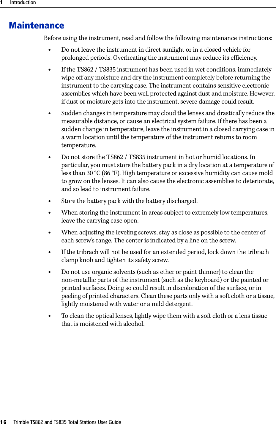 1     Introduction16     Trimble TS862 and TS835 Total Stations User GuideMaintenanceBefore using the instrument, read and follow the following maintenance instructions:•Do not leave the instrument in direct sunlight or in a closed vehicle for prolonged periods. Overheating the instrument may reduce its efficiency.•If the TS862 / TS835 instrument has been used in wet conditions, immediately wipe off any moisture and dry the instrument completely before returning the instrument to the carrying case. The instrument contains sensitive electronic assemblies which have been well protected against dust and moisture. However, if dust or moisture gets into the instrument, severe damage could result.•Sudden changes in temperature may cloud the lenses and drastically reduce the measurable distance, or cause an electrical system failure. If there has been a sudden change in temperature, leave the instrument in a closed carrying case in a warm location until the temperature of the instrument returns to room temperature.•Do not store the TS862 / TS835 instrument in hot or humid locations. In particular, you must store the battery pack in a dry location at a temperature of less than 30 °C (86 °F). High temperature or excessive humidity can cause mold to grow on the lenses. It can also cause the electronic assemblies to deteriorate, and so lead to instrument failure.•Store the battery pack with the battery discharged.•When storing the instrument in areas subject to extremely low temperatures, leave the carrying case open.•When adjusting the leveling screws, stay as close as possible to the center of each screw’s range. The center is indicated by a line on the screw.•If the tribrach will not be used for an extended period, lock down the tribrach clamp knob and tighten its safety screw.•Do not use organic solvents (such as ether or paint thinner) to clean the non-metallic parts of the instrument (such as the keyboard) or the painted or printed surfaces. Doing so could result in discoloration of the surface, or in peeling of printed characters. Clean these parts only with a soft cloth or a tissue, lightly moistened with water or a mild detergent.•To clean the optical lenses, lightly wipe them with a soft cloth or a lens tissue that is moistened with alcohol.
