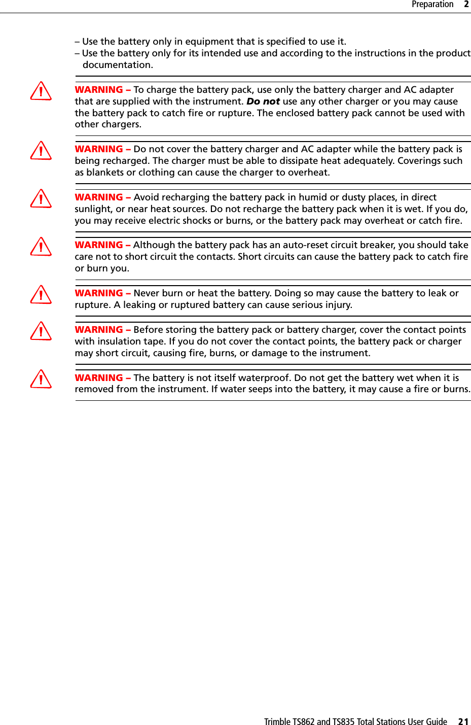 Trimble TS862 and TS835 Total Stations User Guide     21Preparation     2– Use the battery only in equipment that is specified to use it.– Use the battery only for its intended use and according to the instructions in the product   documentation.WARNING – To charge the battery pack, use only the battery charger and AC adapter that are supplied with the instrument. Do not use any other charger or you may cause the battery pack to catch fire or rupture. The enclosed battery pack cannot be used with other chargers.WARNING – Do not cover the battery charger and AC adapter while the battery pack is being recharged. The charger must be able to dissipate heat adequately. Coverings such as blankets or clothing can cause the charger to overheat.WARNING – Avoid recharging the battery pack in humid or dusty places, in direct sunlight, or near heat sources. Do not recharge the battery pack when it is wet. If you do, you may receive electric shocks or burns, or the battery pack may overheat or catch fire.WARNING – Although the battery pack has an auto-reset circuit breaker, you should take care not to short circuit the contacts. Short circuits can cause the battery pack to catch fire or burn you.WARNING – Never burn or heat the battery. Doing so may cause the battery to leak or rupture. A leaking or ruptured battery can cause serious injury.WARNING – Before storing the battery pack or battery charger, cover the contact points with insulation tape. If you do not cover the contact points, the battery pack or charger may short circuit, causing fire, burns, or damage to the instrument.WARNING – The battery is not itself waterproof. Do not get the battery wet when it is removed from the instrument. If water seeps into the battery, it may cause a fire or burns.