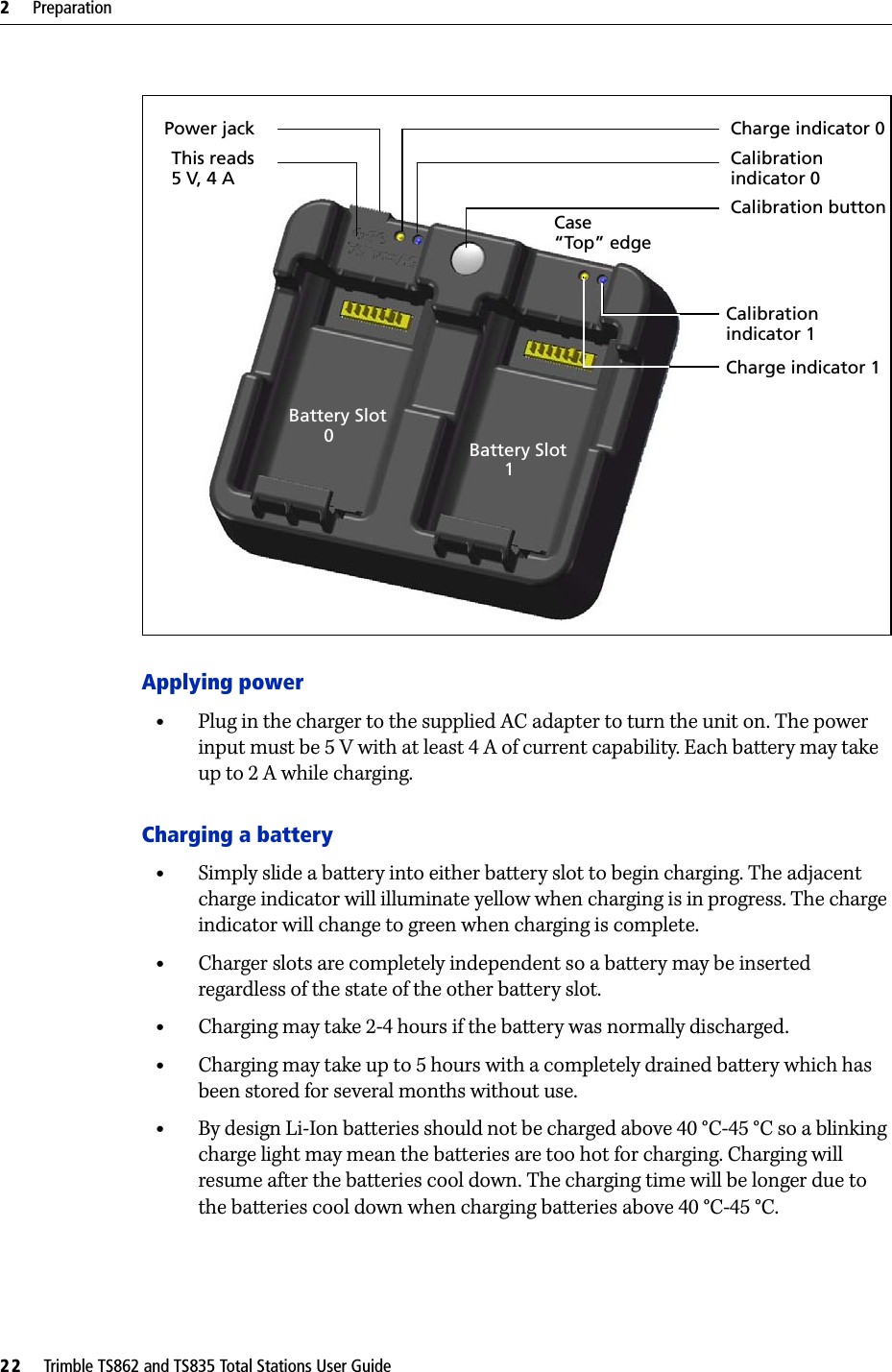 2     Preparation22     Trimble TS862 and TS835 Total Stations User GuideApplying power•Plug in the charger to the supplied AC adapter to turn the unit on. The power input must be 5 V with at least 4 A of current capability. Each battery may take up to 2 A while charging.Charging a battery•Simply slide a battery into either battery slot to begin charging. The adjacent charge indicator will illuminate yellow when charging is in progress. The charge indicator will change to green when charging is complete.•Charger slots are completely independent so a battery may be inserted regardless of the state of the other battery slot.•Charging may take 2-4 hours if the battery was normally discharged.•Charging may take up to 5 hours with a completely drained battery which has been stored for several months without use.•By design Li-Ion batteries should not be charged above 40 °C-45 °C so a blinking charge light may mean the batteries are too hot for charging. Charging will resume after the batteries cool down. The charging time will be longer due to the batteries cool down when charging batteries above 40 °C-45 °C.Charge indicator 0Calibrationindicator 0Calibration buttonCalibrationindicator 1Charge indicator 1Power jackThis reads 5 V, 4 ACase“Top” edgeBattery Slot        0 Battery Slot        1