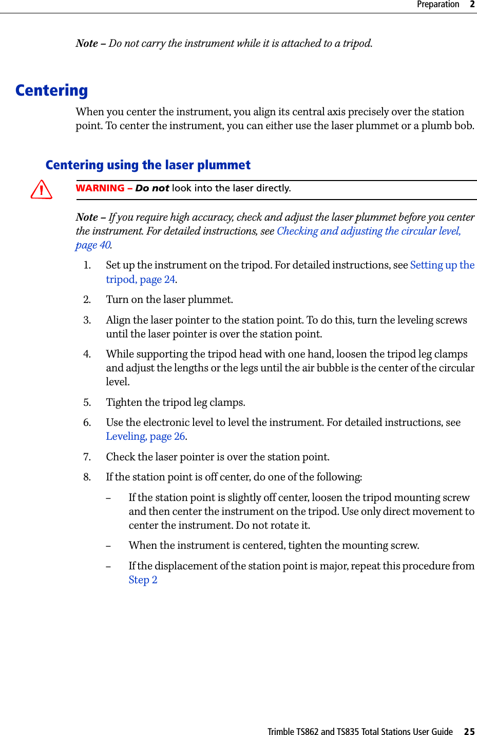 Trimble TS862 and TS835 Total Stations User Guide     25Preparation     2Note – Do not carry the instrument while it is attached to a tripod.CenteringWhen you center the instrument, you align its central axis precisely over the station point. To center the instrument, you can either use the laser plummet or a plumb bob.Centering using the laser plummetWARNING – Do not look into the laser directly.Note – If you require high accuracy, check and adjust the laser plummet before you center the instrument. For detailed instructions, see Checking and adjusting the circular level, page 40.1. Set up the instrument on the tripod. For detailed instructions, see Setting up the tripod, page 24.2. Turn on the laser plummet.3. Align the laser pointer to the station point. To do this, turn the leveling screws until the laser pointer is over the station point.4. While supporting the tripod head with one hand, loosen the tripod leg clamps and adjust the lengths or the legs until the air bubble is the center of the circular level.5. Tighten the tripod leg clamps.6. Use the electronic level to level the instrument. For detailed instructions, see Leveling, page 26.7. Check the laser pointer is over the station point.8. If the station point is off center, do one of the following:–If the station point is slightly off center, loosen the tripod mounting screw and then center the instrument on the tripod. Use only direct movement to center the instrument. Do not rotate it.–When the instrument is centered, tighten the mounting screw.–If the displacement of the station point is major, repeat this procedure from Step 2