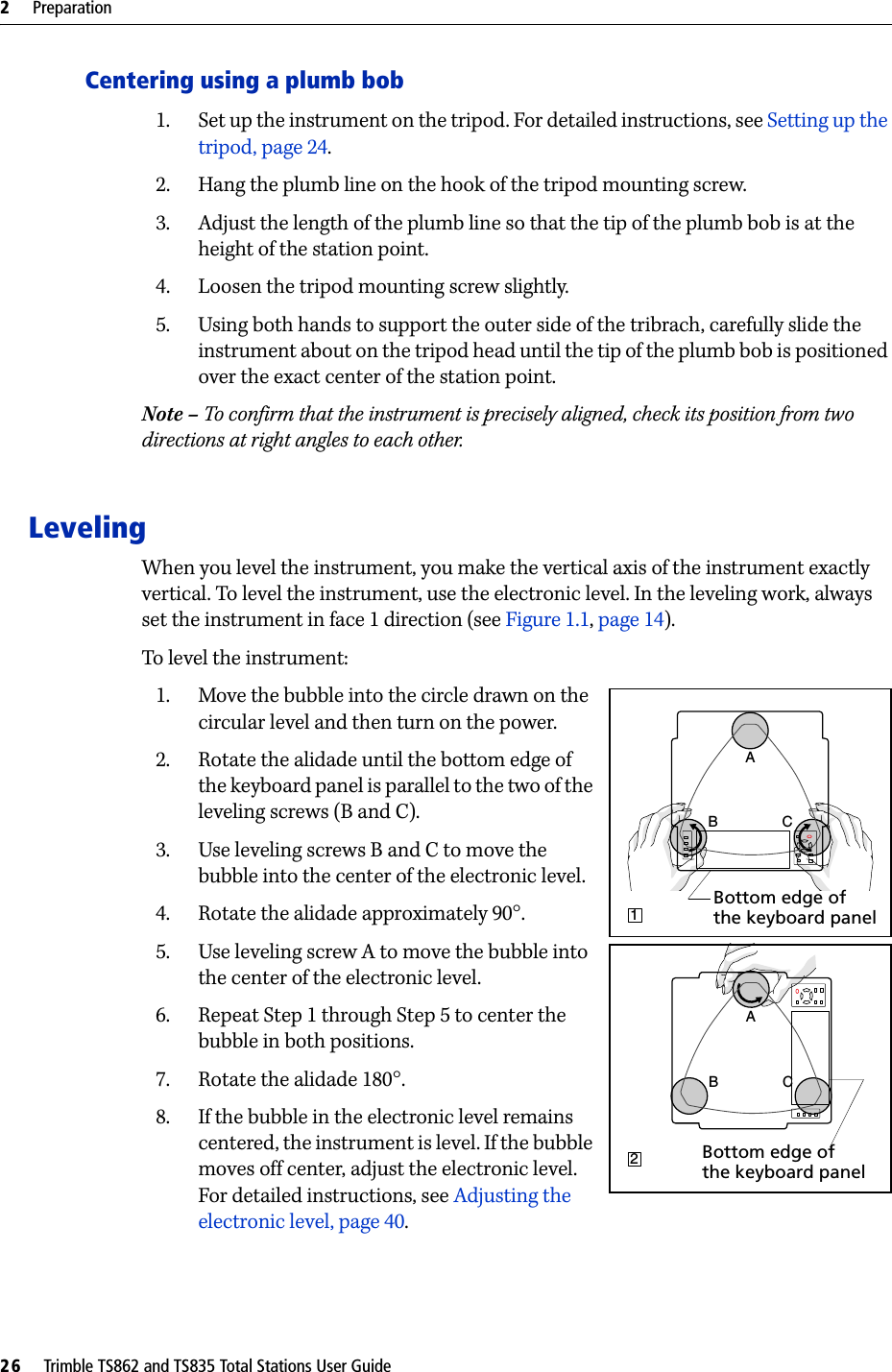 2     Preparation26     Trimble TS862 and TS835 Total Stations User GuideCentering using a plumb bob1. Set up the instrument on the tripod. For detailed instructions, see Setting up the tripod, page 24.2. Hang the plumb line on the hook of the tripod mounting screw.3. Adjust the length of the plumb line so that the tip of the plumb bob is at the height of the station point.4. Loosen the tripod mounting screw slightly.5. Using both hands to support the outer side of the tribrach, carefully slide the instrument about on the tripod head until the tip of the plumb bob is positioned over the exact center of the station point.Note – To confirm that the instrument is precisely aligned, check its position from two directions at right angles to each other.LevelingWhen you level the instrument, you make the vertical axis of the instrument exactly vertical. To level the instrument, use the electronic level. In the leveling work, always set the instrument in face 1 direction (see Figure 1.1, page 14).To level the instrument: 1. Move the bubble into the circle drawn on the circular level and then turn on the power.2. Rotate the alidade until the bottom edge of the keyboard panel is parallel to the two of the leveling screws (B and C).3. Use leveling screws B and C to move the bubble into the center of the electronic level. 4. Rotate the alidade approximately 90°.5. Use leveling screw A to move the bubble into the center of the electronic level.6. Repeat Step 1 through Step 5 to center the bubble in both positions.7. Rotate the alidade 180°.8. If the bubble in the electronic level remains centered, the instrument is level. If the bubble moves off center, adjust the electronic level. For detailed instructions, see Adjusting the electronic level, page 40.B CA1Bottom edge of the keyboard panelCBA2Bottom edge of the keyboard panel
