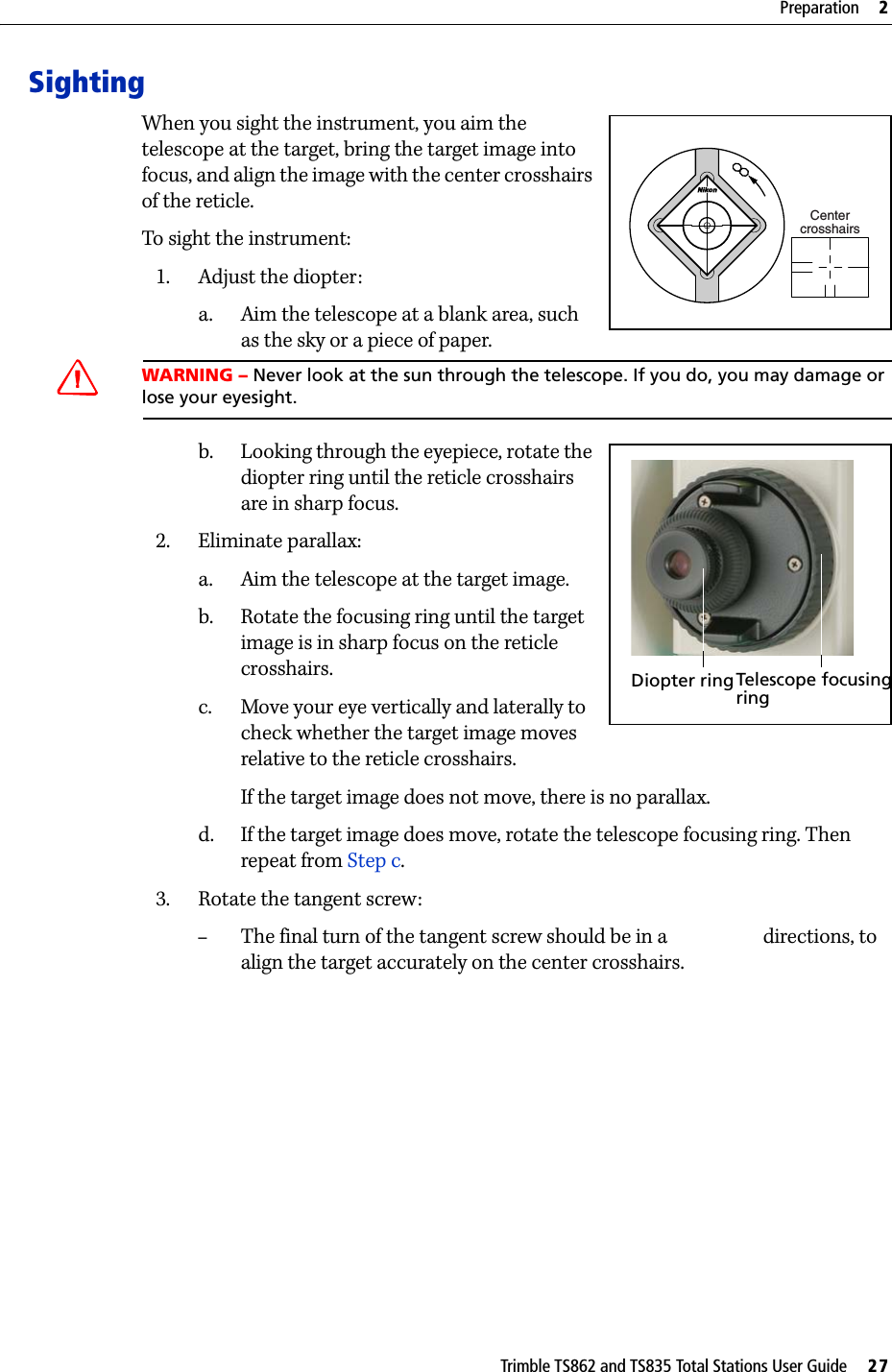 Trimble TS862 and TS835 Total Stations User Guide     27Preparation     2SightingWhen you sight the instrument, you aim the telescope at the target, bring the target image into focus, and align the image with the center crosshairs of the reticle.To sight the instrument:1. Adjust the diopter:a. Aim the telescope at a blank area, such as the sky or a piece of paper. WARNING – Never look at the sun through the telescope. If you do, you may damage or lose your eyesight.b. Looking through the eyepiece, rotate the diopter ring until the reticle crosshairs are in sharp focus. 2. Eliminate parallax:a. Aim the telescope at the target image.b. Rotate the focusing ring until the target image is in sharp focus on the reticle crosshairs.c. Move your eye vertically and laterally to check whether the target image moves relative to the reticle crosshairs.If the target image does not move, there is no parallax.d. If the target image does move, rotate the telescope focusing ring. Then repeat from Step c.3. Rotate the tangent screw:–The final turn of the tangent screw should be in a  directions, to align the target accurately on the center crosshairs.CentercrosshairsDiopter ringTelescope focusingring