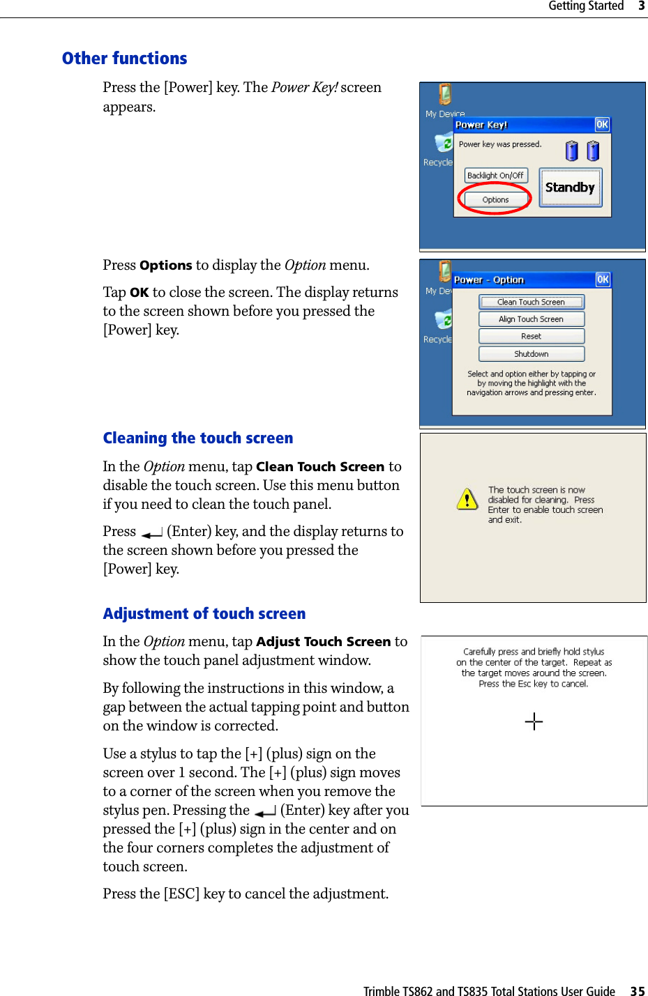 Trimble TS862 and TS835 Total Stations User Guide     35Getting Started     3Other functionsPress the [Power] key. The Power Key! screen appears.Press Options to display the Option menu.Tap  OK to close the screen. The display returns to the screen shown before you pressed the [Power] key.Cleaning the touch screenIn the Option menu, tap Clean Touch Screen to disable the touch screen. Use this menu button if you need to clean the touch panel.Press   (Enter) key, and the display returns to the screen shown before you pressed the [Power] key.Adjustment of touch screenIn the Option menu, tap Adjust Touch Screen to show the touch panel adjustment window.By following the instructions in this window, a gap between the actual tapping point and button on the window is corrected.Use a stylus to tap the [+] (plus) sign on the screen over 1 second. The [+] (plus) sign moves to a corner of the screen when you remove the stylus pen. Pressing the   (Enter) key after you pressed the [+] (plus) sign in the center and on the four corners completes the adjustment of touch screen.Press the [ESC] key to cancel the adjustment.