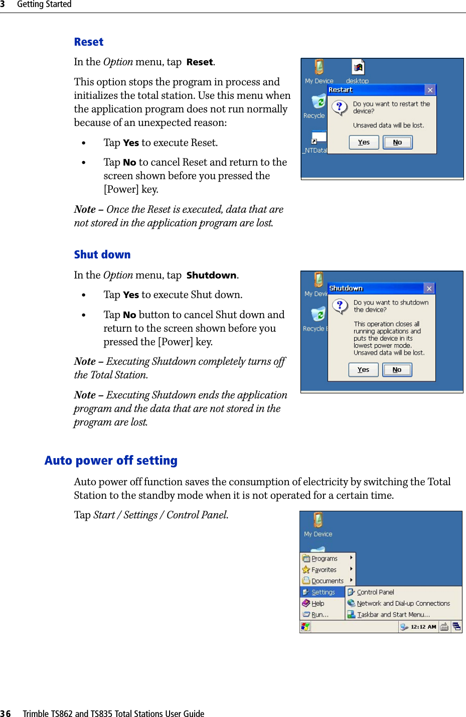 3     Getting Started36     Trimble TS862 and TS835 Total Stations User GuideResetIn the Option menu, tap  Reset. This option stops the program in process and initializes the total station. Use this menu when the application program does not run normally because of an unexpected reason:•Tap  Yes to execute Reset.•Tap  No to cancel Reset and return to the screen shown before you pressed the [Power] key.Note – Once the Reset is executed, data that are not stored in the application program are lost.Shut downIn the Option menu, tap  Shutdown. •Tap  Yes to execute Shut down.•Tap  No button to cancel Shut down and return to the screen shown before you pressed the [Power] key.Note – Executing Shutdown completely turns off the Total Station.Note – Executing Shutdown ends the application program and the data that are not stored in the program are lost.Auto power off settingAuto power off function saves the consumption of electricity by switching the Total Station to the standby mode when it is not operated for a certain time.Tap  Start / Settings / Control Panel.