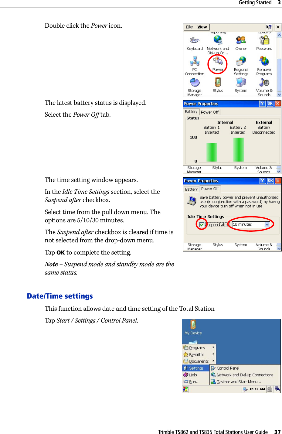 Trimble TS862 and TS835 Total Stations User Guide     37Getting Started     3Double click the Power icon.The latest battery status is displayed.Select the Power Off tab. The time setting window appears.In the Idle Time Settings section, select the Suspend after checkbox.Select time from the pull down menu. The options are 5/10/30 minutes.The Suspend after checkbox is cleared if time is not selected from the drop-down menu.Tap  OK to complete the setting.Note – Suspend mode and standby mode are the same status.Date/Time settingsThis function allows date and time setting of the Total StationTap  Start / Settings / Control Panel.